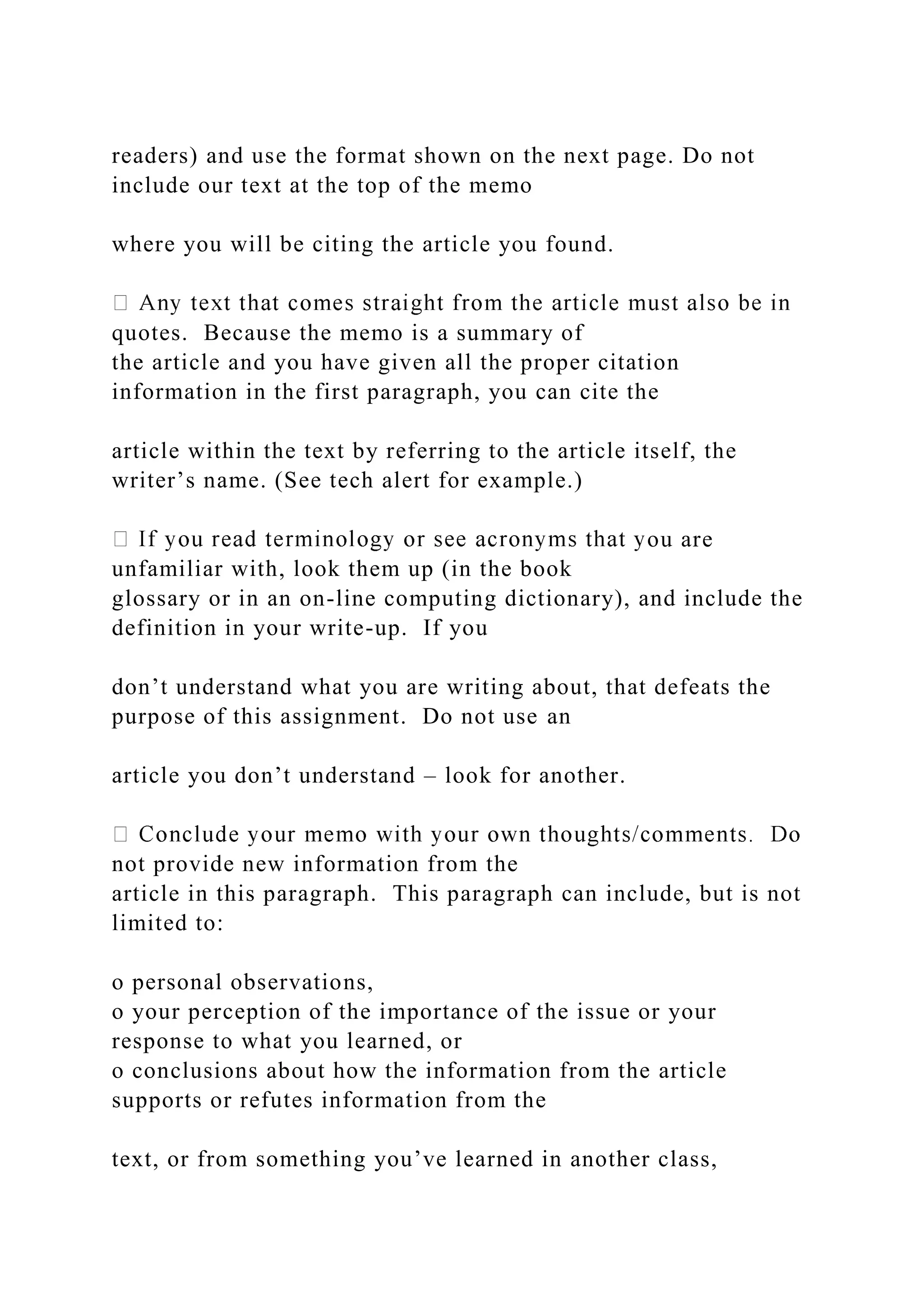 readers) and use the format shown on the next page. Do not
include our text at the top of the memo
where you will be citing the article you found.
quotes. Because the memo is a summary of
the article and you have given all the proper citation
information in the first paragraph, you can cite the
article within the text by referring to the article itself, the
writer’s name. (See tech alert for example.)
ou are
unfamiliar with, look them up (in the book
glossary or in an on-line computing dictionary), and include the
definition in your write-up. If you
don’t understand what you are writing about, that defeats the
purpose of this assignment. Do not use an
article you don’t understand – look for another.
not provide new information from the
article in this paragraph. This paragraph can include, but is not
limited to:
o personal observations,
o your perception of the importance of the issue or your
response to what you learned, or
o conclusions about how the information from the article
supports or refutes information from the
text, or from something you’ve learned in another class,
 