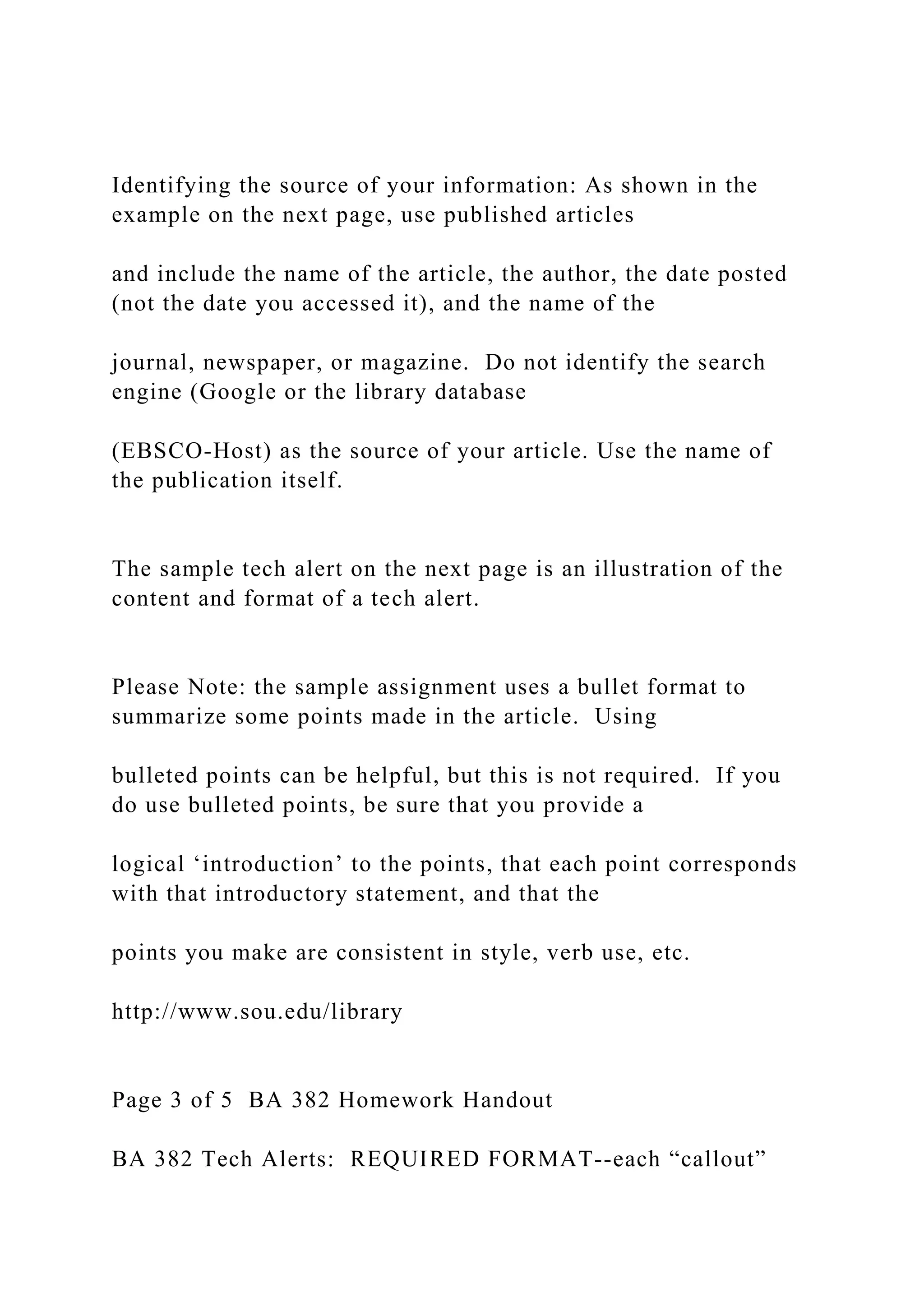 Identifying the source of your information: As shown in the
example on the next page, use published articles
and include the name of the article, the author, the date posted
(not the date you accessed it), and the name of the
journal, newspaper, or magazine. Do not identify the search
engine (Google or the library database
(EBSCO-Host) as the source of your article. Use the name of
the publication itself.
The sample tech alert on the next page is an illustration of the
content and format of a tech alert.
Please Note: the sample assignment uses a bullet format to
summarize some points made in the article. Using
bulleted points can be helpful, but this is not required. If you
do use bulleted points, be sure that you provide a
logical ‘introduction’ to the points, that each point corresponds
with that introductory statement, and that the
points you make are consistent in style, verb use, etc.
http://www.sou.edu/library
Page 3 of 5 BA 382 Homework Handout
BA 382 Tech Alerts: REQUIRED FORMAT--each “callout”
 