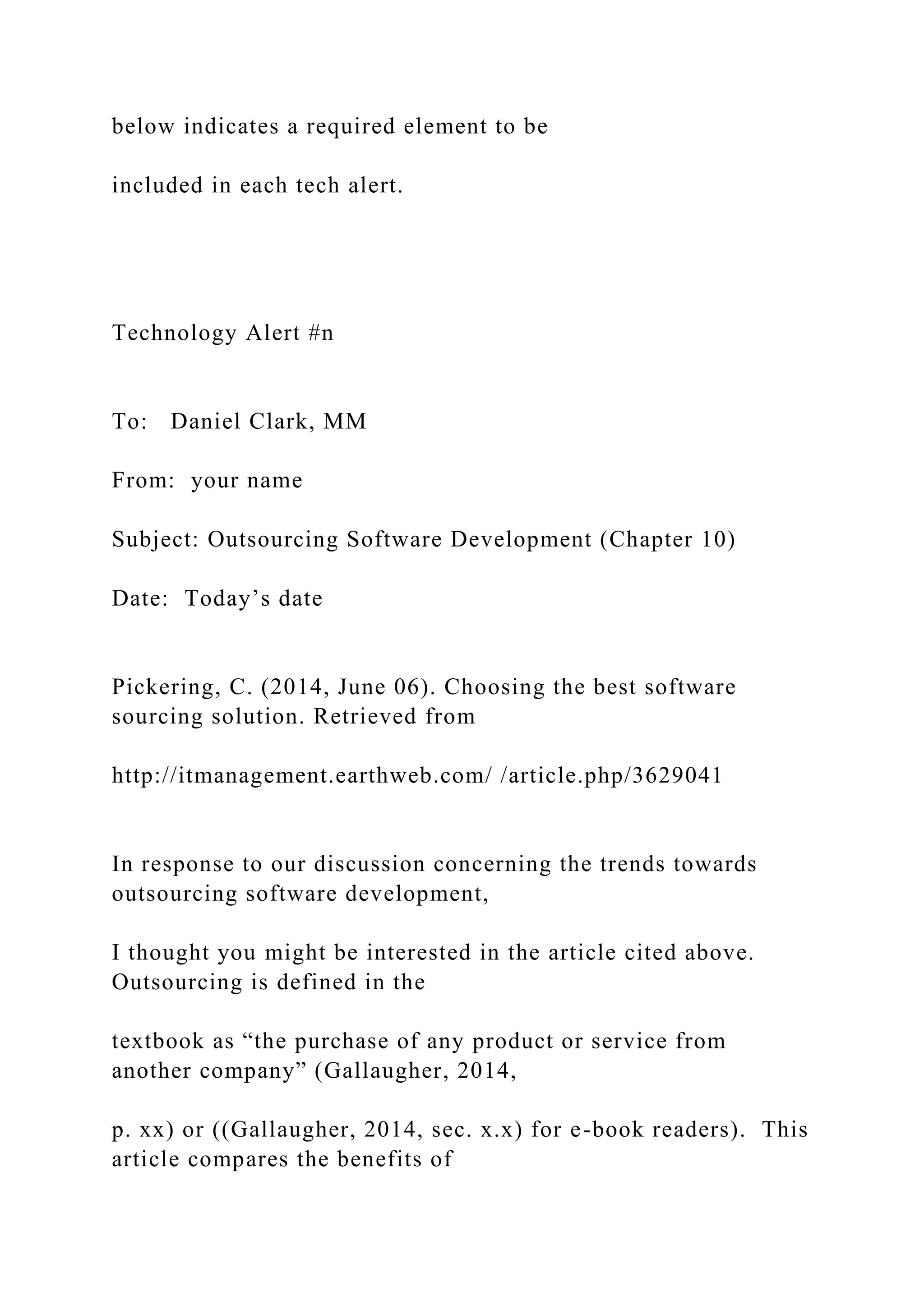 below indicates a required element to be
included in each tech alert.
Technology Alert #n
To: Daniel Clark, MM
From: your name
Subject: Outsourcing Software Development (Chapter 10)
Date: Today’s date
Pickering, C. (2014, June 06). Choosing the best software
sourcing solution. Retrieved from
http://itmanagement.earthweb.com/ /article.php/3629041
In response to our discussion concerning the trends towards
outsourcing software development,
I thought you might be interested in the article cited above.
Outsourcing is defined in the
textbook as “the purchase of any product or service from
another company” (Gallaugher, 2014,
p. xx) or ((Gallaugher, 2014, sec. x.x) for e-book readers). This
article compares the benefits of
 