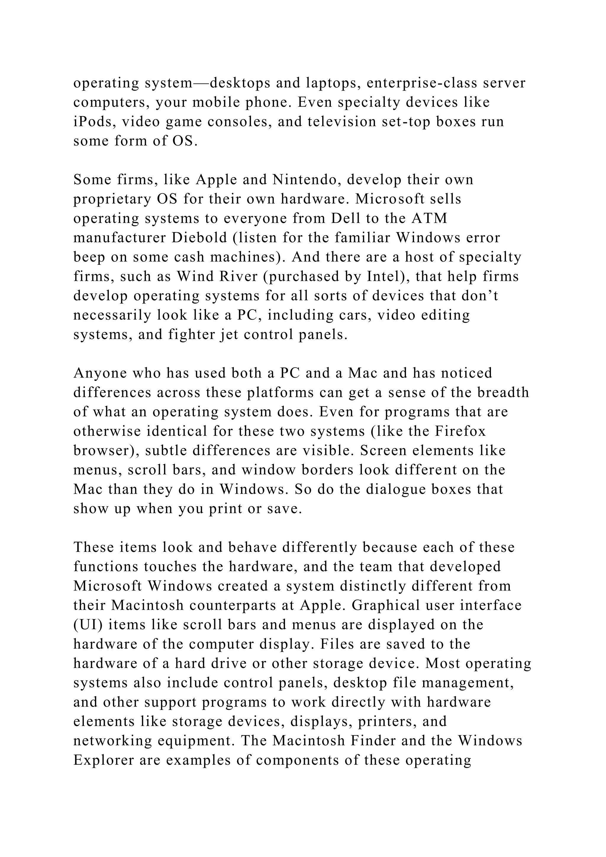 operating system—desktops and laptops, enterprise-class server
computers, your mobile phone. Even specialty devices like
iPods, video game consoles, and television set-top boxes run
some form of OS.
Some firms, like Apple and Nintendo, develop their own
proprietary OS for their own hardware. Microsoft sells
operating systems to everyone from Dell to the ATM
manufacturer Diebold (listen for the familiar Windows error
beep on some cash machines). And there are a host of specialty
firms, such as Wind River (purchased by Intel), that help firms
develop operating systems for all sorts of devices that don’t
necessarily look like a PC, including cars, video editing
systems, and fighter jet control panels.
Anyone who has used both a PC and a Mac and has noticed
differences across these platforms can get a sense of the breadth
of what an operating system does. Even for programs that are
otherwise identical for these two systems (like the Firefox
browser), subtle differences are visible. Screen elements like
menus, scroll bars, and window borders look different on the
Mac than they do in Windows. So do the dialogue boxes that
show up when you print or save.
These items look and behave differently because each of these
functions touches the hardware, and the team that developed
Microsoft Windows created a system distinctly different from
their Macintosh counterparts at Apple. Graphical user interface
(UI) items like scroll bars and menus are displayed on the
hardware of the computer display. Files are saved to the
hardware of a hard drive or other storage device. Most operating
systems also include control panels, desktop file management,
and other support programs to work directly with hardware
elements like storage devices, displays, printers, and
networking equipment. The Macintosh Finder and the Windows
Explorer are examples of components of these operating
 