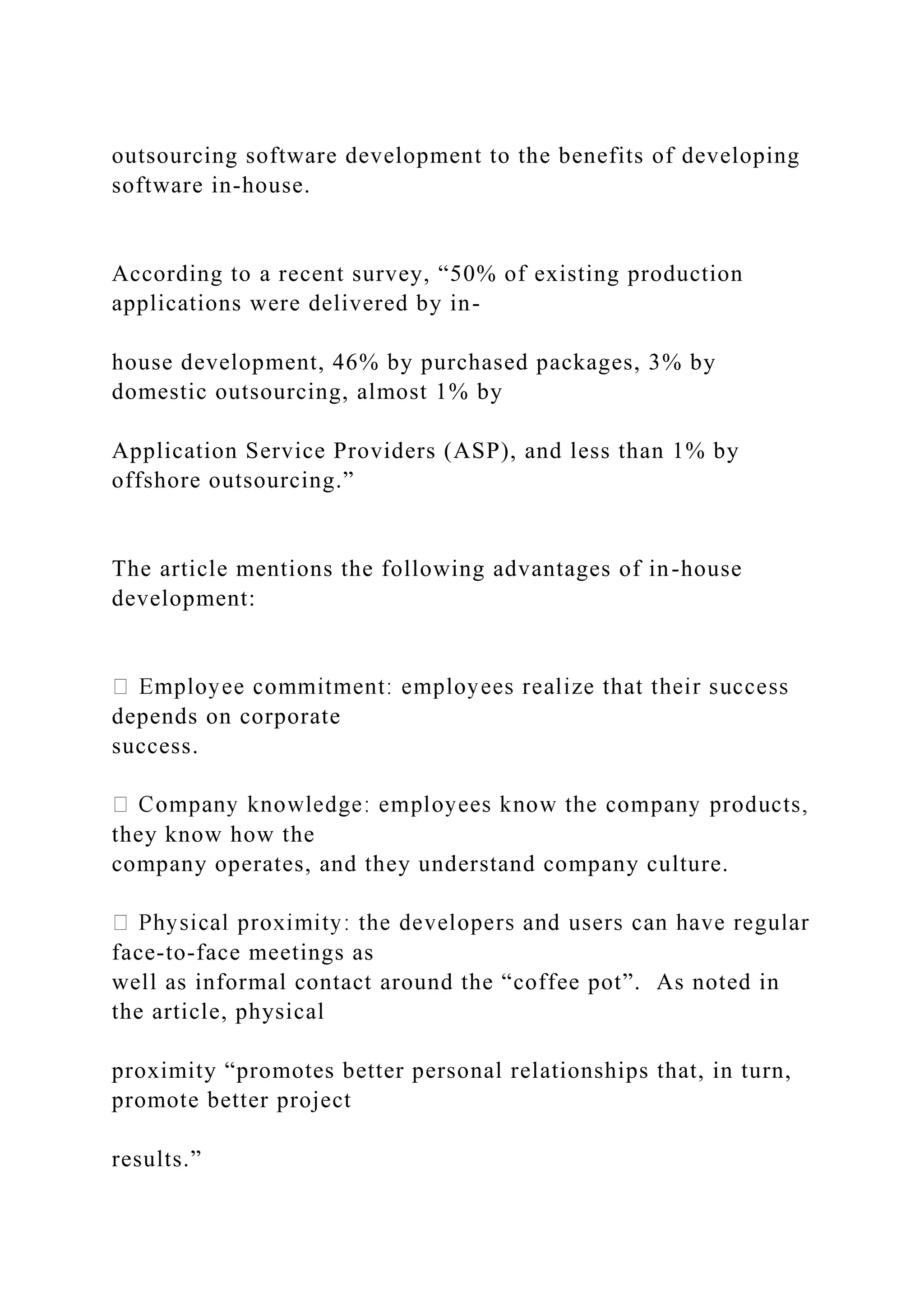outsourcing software development to the benefits of developing
software in-house.
According to a recent survey, “50% of existing production
applications were delivered by in-
house development, 46% by purchased packages, 3% by
domestic outsourcing, almost 1% by
Application Service Providers (ASP), and less than 1% by
offshore outsourcing.”
The article mentions the following advantages of in-house
development:
depends on corporate
success.
they know how the
company operates, and they understand company culture.
face-to-face meetings as
well as informal contact around the “coffee pot”. As noted in
the article, physical
proximity “promotes better personal relationships that, in turn,
promote better project
results.”
 