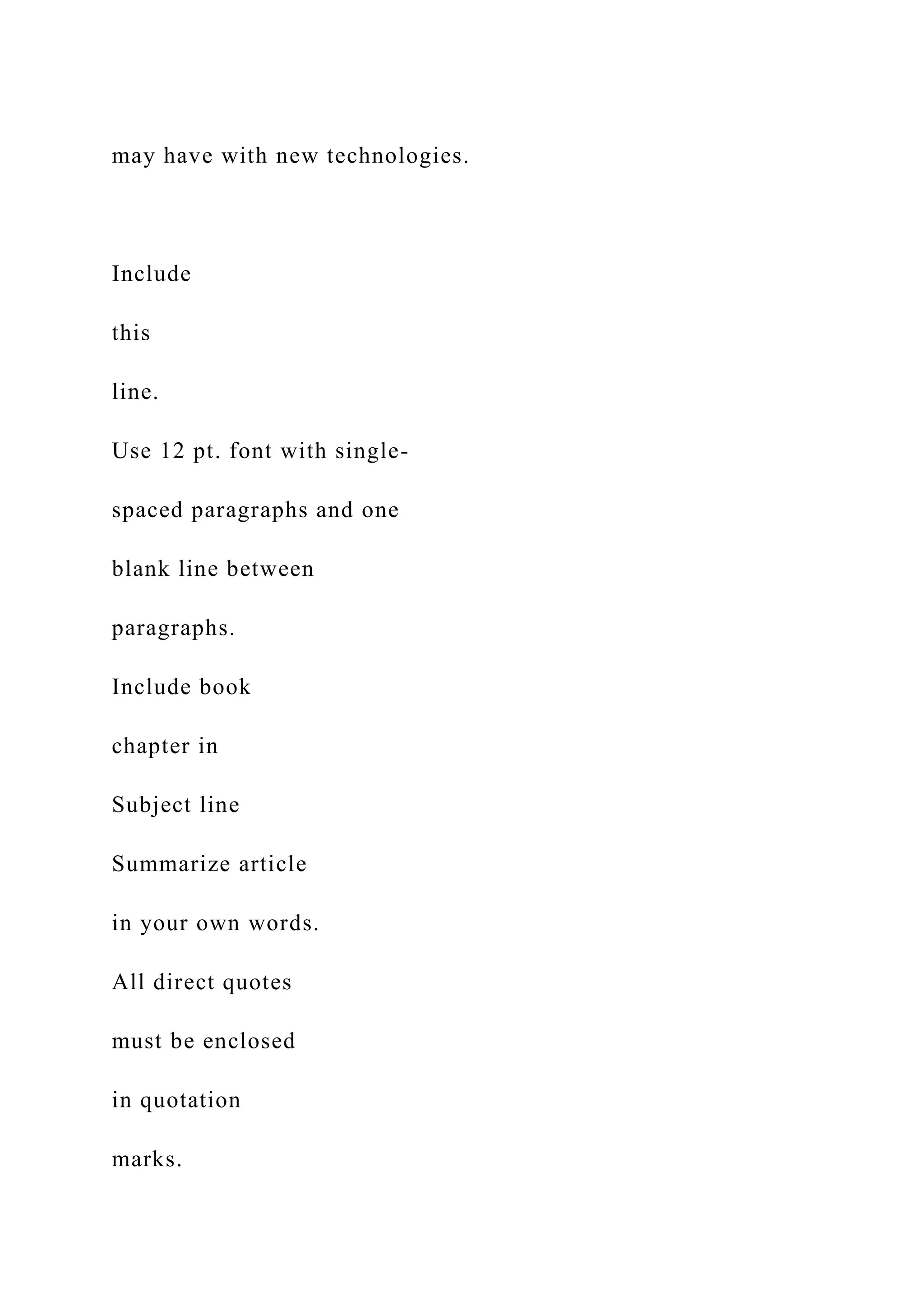 may have with new technologies.
Include
this
line.
Use 12 pt. font with single-
spaced paragraphs and one
blank line between
paragraphs.
Include book
chapter in
Subject line
Summarize article
in your own words.
All direct quotes
must be enclosed
in quotation
marks.
 