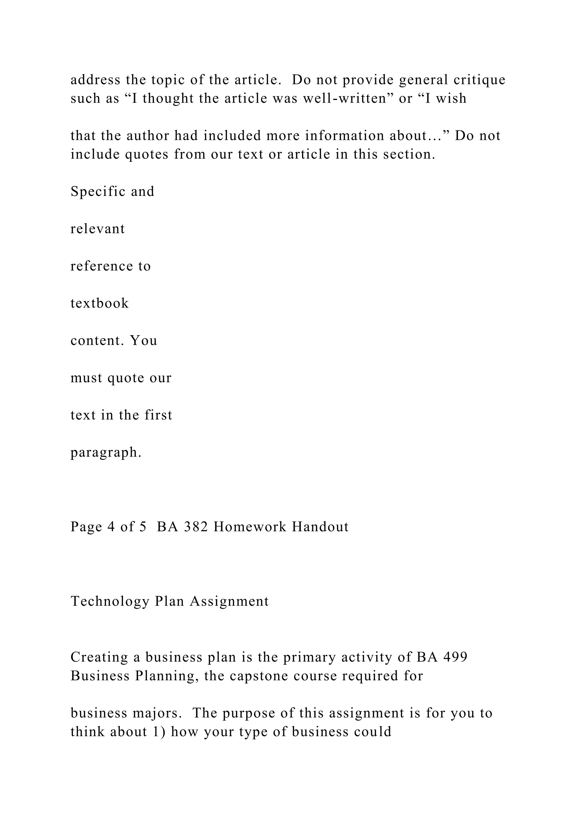 address the topic of the article. Do not provide general critique
such as “I thought the article was well-written” or “I wish
that the author had included more information about…” Do not
include quotes from our text or article in this section.
Specific and
relevant
reference to
textbook
content. You
must quote our
text in the first
paragraph.
Page 4 of 5 BA 382 Homework Handout
Technology Plan Assignment
Creating a business plan is the primary activity of BA 499
Business Planning, the capstone course required for
business majors. The purpose of this assignment is for you to
think about 1) how your type of business could
 