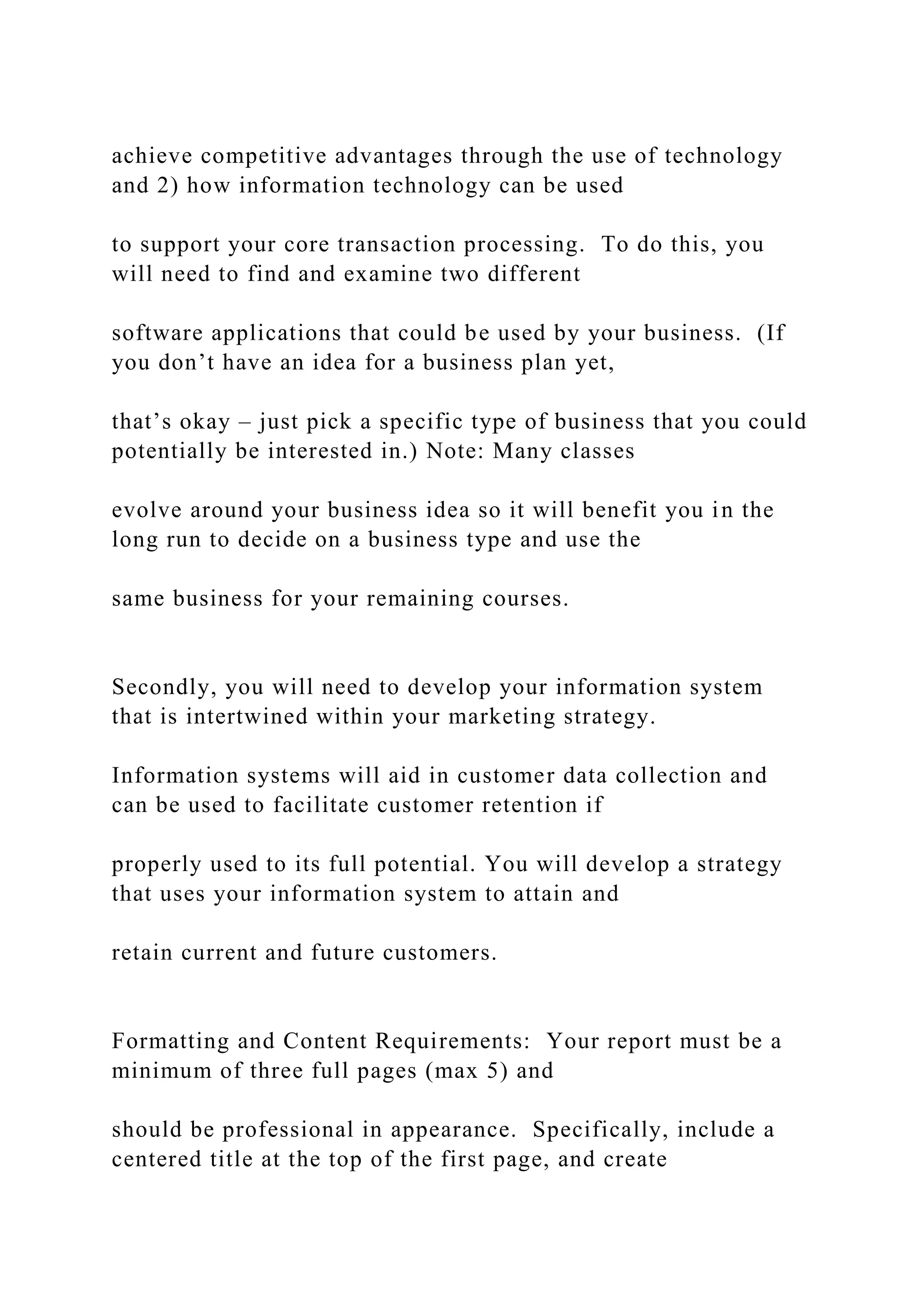 achieve competitive advantages through the use of technology
and 2) how information technology can be used
to support your core transaction processing. To do this, you
will need to find and examine two different
software applications that could be used by your business. (If
you don’t have an idea for a business plan yet,
that’s okay – just pick a specific type of business that you could
potentially be interested in.) Note: Many classes
evolve around your business idea so it will benefit you in the
long run to decide on a business type and use the
same business for your remaining courses.
Secondly, you will need to develop your information system
that is intertwined within your marketing strategy.
Information systems will aid in customer data collection and
can be used to facilitate customer retention if
properly used to its full potential. You will develop a strategy
that uses your information system to attain and
retain current and future customers.
Formatting and Content Requirements: Your report must be a
minimum of three full pages (max 5) and
should be professional in appearance. Specifically, include a
centered title at the top of the first page, and create
 