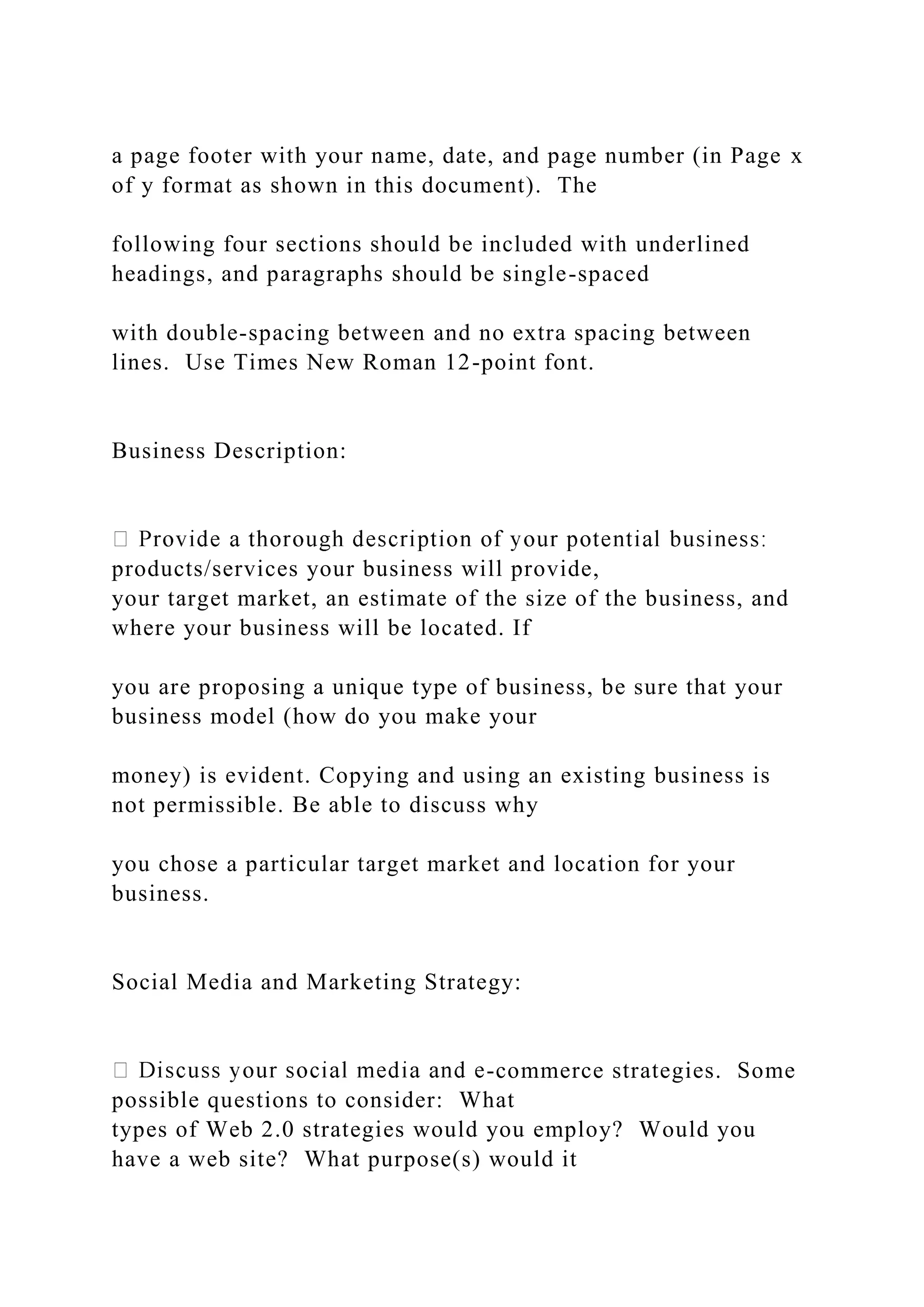 a page footer with your name, date, and page number (in Page x
of y format as shown in this document). The
following four sections should be included with underlined
headings, and paragraphs should be single-spaced
with double-spacing between and no extra spacing between
lines. Use Times New Roman 12-point font.
Business Description:
products/services your business will provide,
your target market, an estimate of the size of the business, and
where your business will be located. If
you are proposing a unique type of business, be sure that your
business model (how do you make your
money) is evident. Copying and using an existing business is
not permissible. Be able to discuss why
you chose a particular target market and location for your
business.
Social Media and Marketing Strategy:
-commerce strategies. Some
possible questions to consider: What
types of Web 2.0 strategies would you employ? Would you
have a web site? What purpose(s) would it
 