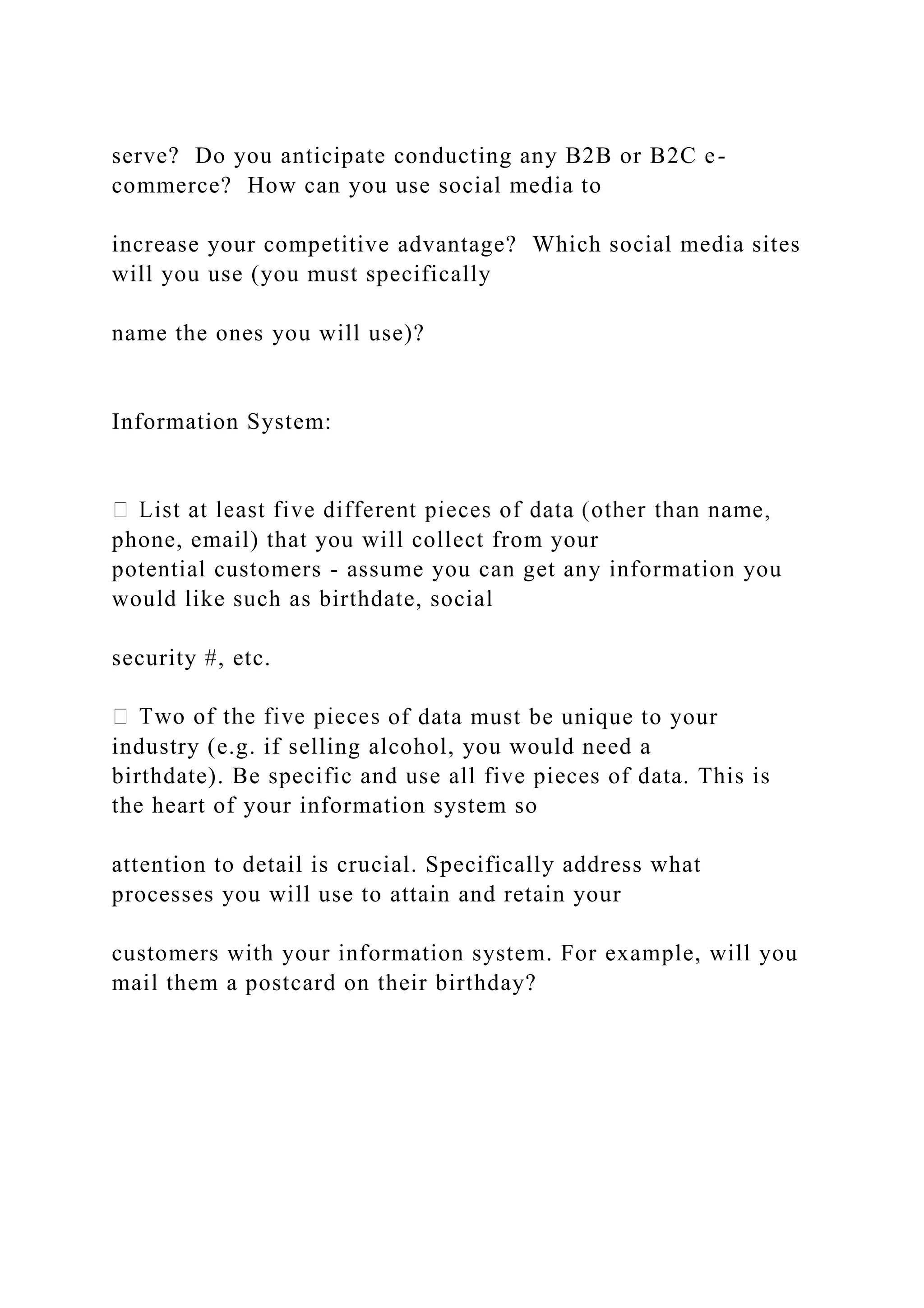 serve? Do you anticipate conducting any B2B or B2C e-
commerce? How can you use social media to
increase your competitive advantage? Which social media sites
will you use (you must specifically
name the ones you will use)?
Information System:
phone, email) that you will collect from your
potential customers - assume you can get any information you
would like such as birthdate, social
security #, etc.
of data must be unique to your
industry (e.g. if selling alcohol, you would need a
birthdate). Be specific and use all five pieces of data. This is
the heart of your information system so
attention to detail is crucial. Specifically address what
processes you will use to attain and retain your
customers with your information system. For example, will you
mail them a postcard on their birthday?
 