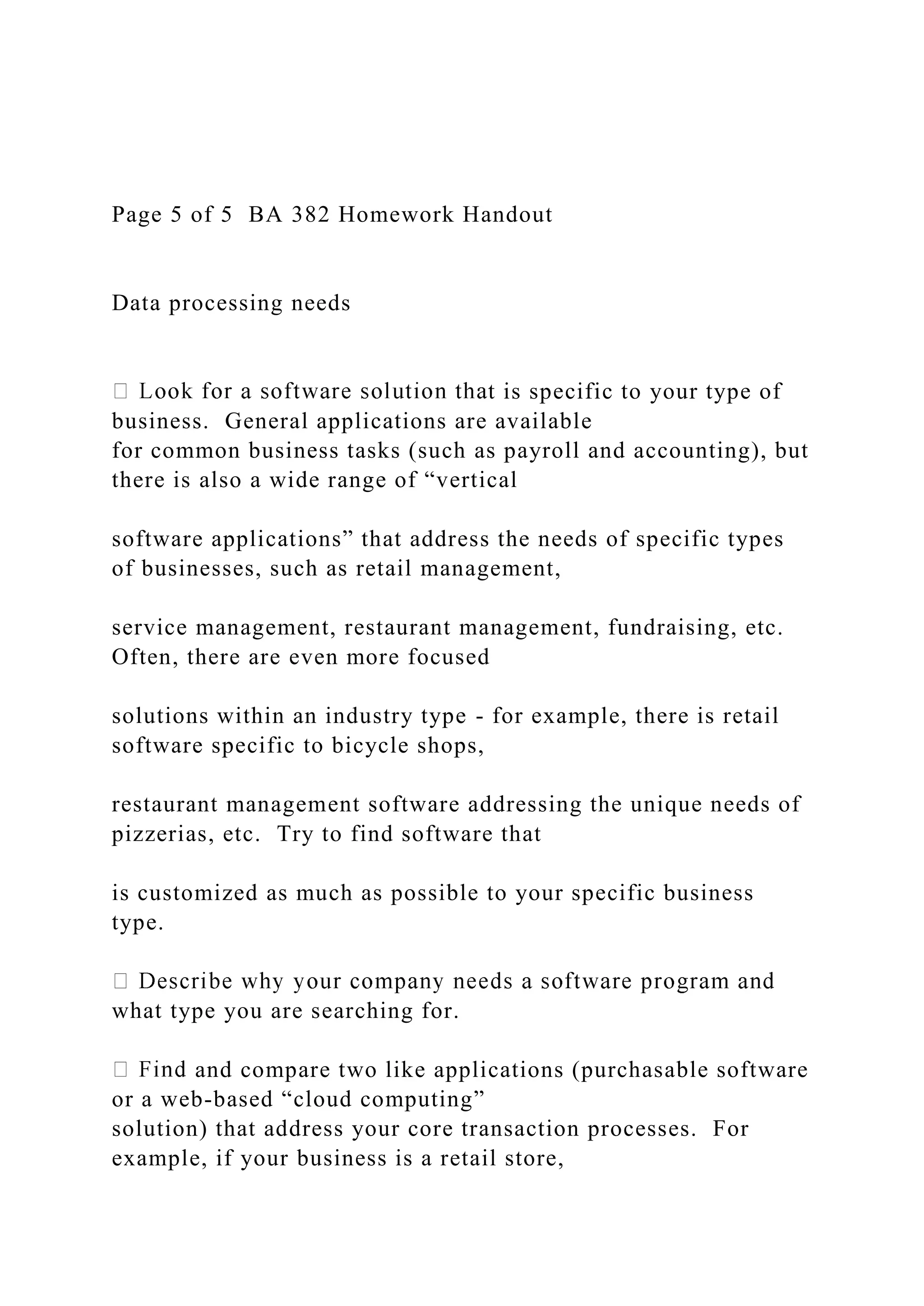 Page 5 of 5 BA 382 Homework Handout
Data processing needs
t is specific to your type of
business. General applications are available
for common business tasks (such as payroll and accounting), but
there is also a wide range of “vertical
software applications” that address the needs of specific types
of businesses, such as retail management,
service management, restaurant management, fundraising, etc.
Often, there are even more focused
solutions within an industry type - for example, there is retail
software specific to bicycle shops,
restaurant management software addressing the unique needs of
pizzerias, etc. Try to find software that
is customized as much as possible to your specific business
type.
what type you are searching for.
and compare two like applications (purchasable software
or a web-based “cloud computing”
solution) that address your core transaction processes. For
example, if your business is a retail store,
 
