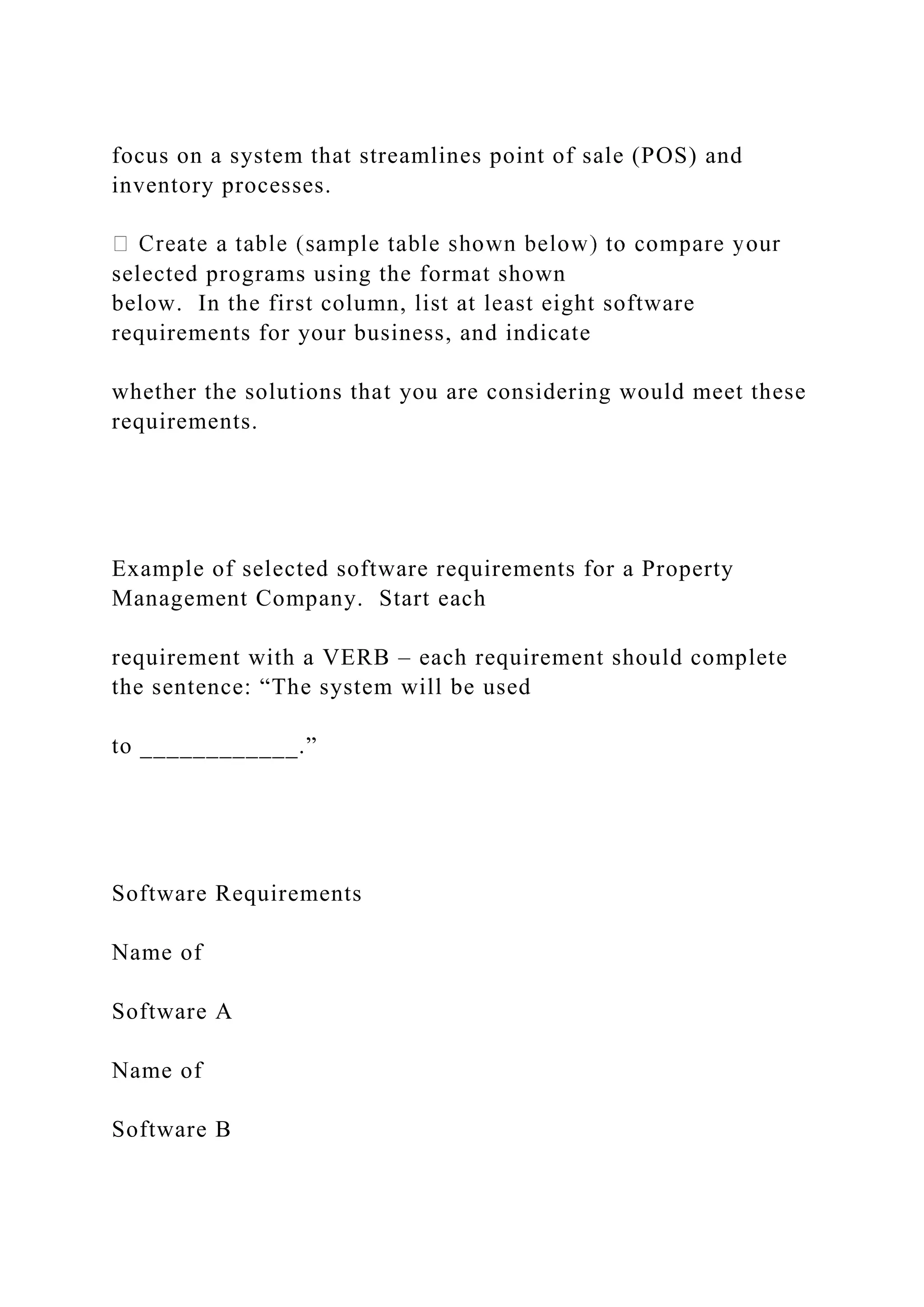 focus on a system that streamlines point of sale (POS) and
inventory processes.
selected programs using the format shown
below. In the first column, list at least eight software
requirements for your business, and indicate
whether the solutions that you are considering would meet these
requirements.
Example of selected software requirements for a Property
Management Company. Start each
requirement with a VERB – each requirement should complete
the sentence: “The system will be used
to ____________.”
Software Requirements
Name of
Software A
Name of
Software B
 