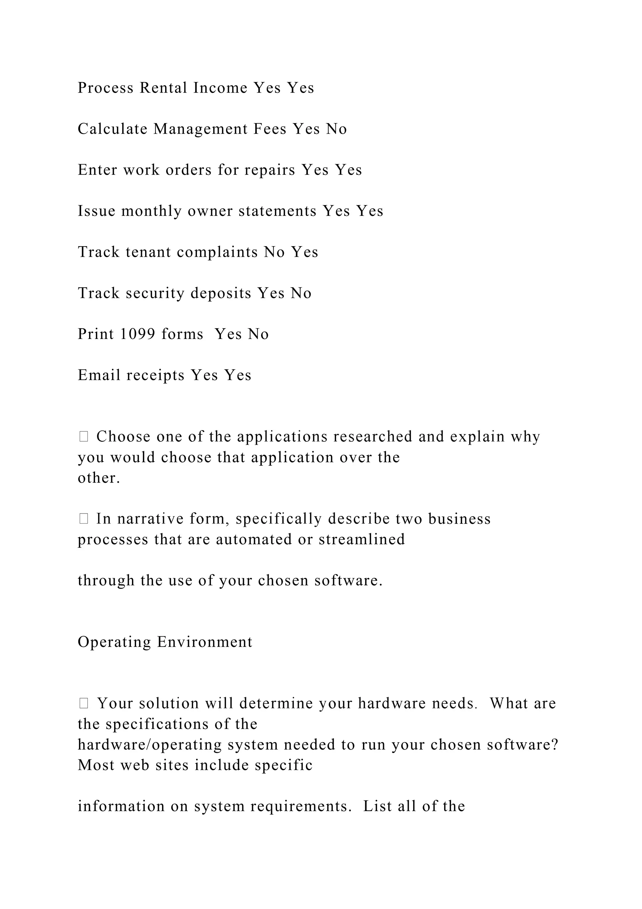 Process Rental Income Yes Yes
Calculate Management Fees Yes No
Enter work orders for repairs Yes Yes
Issue monthly owner statements Yes Yes
Track tenant complaints No Yes
Track security deposits Yes No
Print 1099 forms Yes No
Email receipts Yes Yes
you would choose that application over the
other.
two business
processes that are automated or streamlined
through the use of your chosen software.
Operating Environment
the specifications of the
hardware/operating system needed to run your chosen software?
Most web sites include specific
information on system requirements. List all of the
 