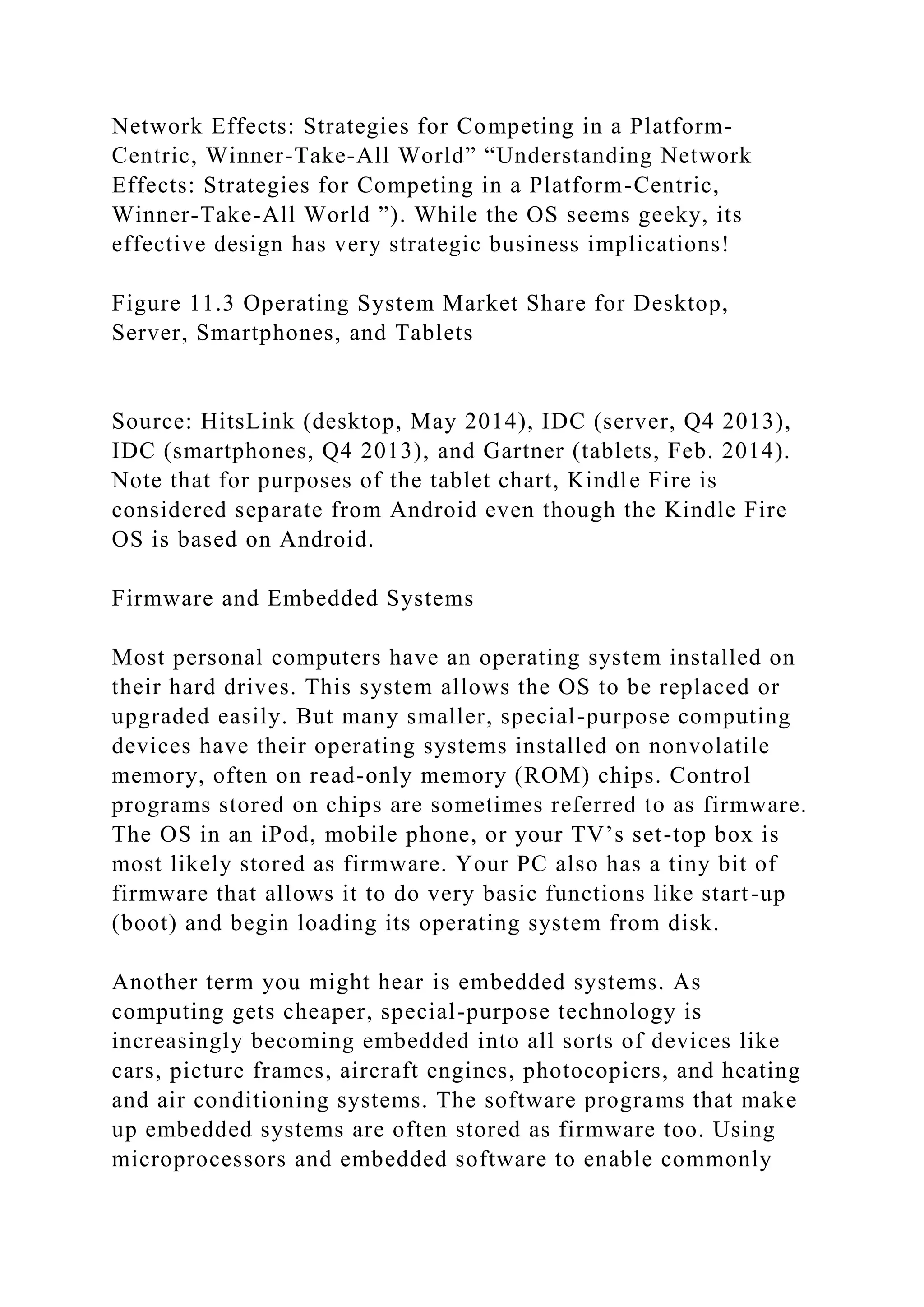 Network Effects: Strategies for Competing in a Platform-
Centric, Winner-Take-All World” “Understanding Network
Effects: Strategies for Competing in a Platform-Centric,
Winner-Take-All World ”). While the OS seems geeky, its
effective design has very strategic business implications!
Figure 11.3 Operating System Market Share for Desktop,
Server, Smartphones, and Tablets
Source: HitsLink (desktop, May 2014), IDC (server, Q4 2013),
IDC (smartphones, Q4 2013), and Gartner (tablets, Feb. 2014).
Note that for purposes of the tablet chart, Kindle Fire is
considered separate from Android even though the Kindle Fire
OS is based on Android.
Firmware and Embedded Systems
Most personal computers have an operating system installed on
their hard drives. This system allows the OS to be replaced or
upgraded easily. But many smaller, special-purpose computing
devices have their operating systems installed on nonvolatile
memory, often on read-only memory (ROM) chips. Control
programs stored on chips are sometimes referred to as firmware.
The OS in an iPod, mobile phone, or your TV’s set-top box is
most likely stored as firmware. Your PC also has a tiny bit of
firmware that allows it to do very basic functions like start-up
(boot) and begin loading its operating system from disk.
Another term you might hear is embedded systems. As
computing gets cheaper, special-purpose technology is
increasingly becoming embedded into all sorts of devices like
cars, picture frames, aircraft engines, photocopiers, and heating
and air conditioning systems. The software programs that make
up embedded systems are often stored as firmware too. Using
microprocessors and embedded software to enable commonly
 