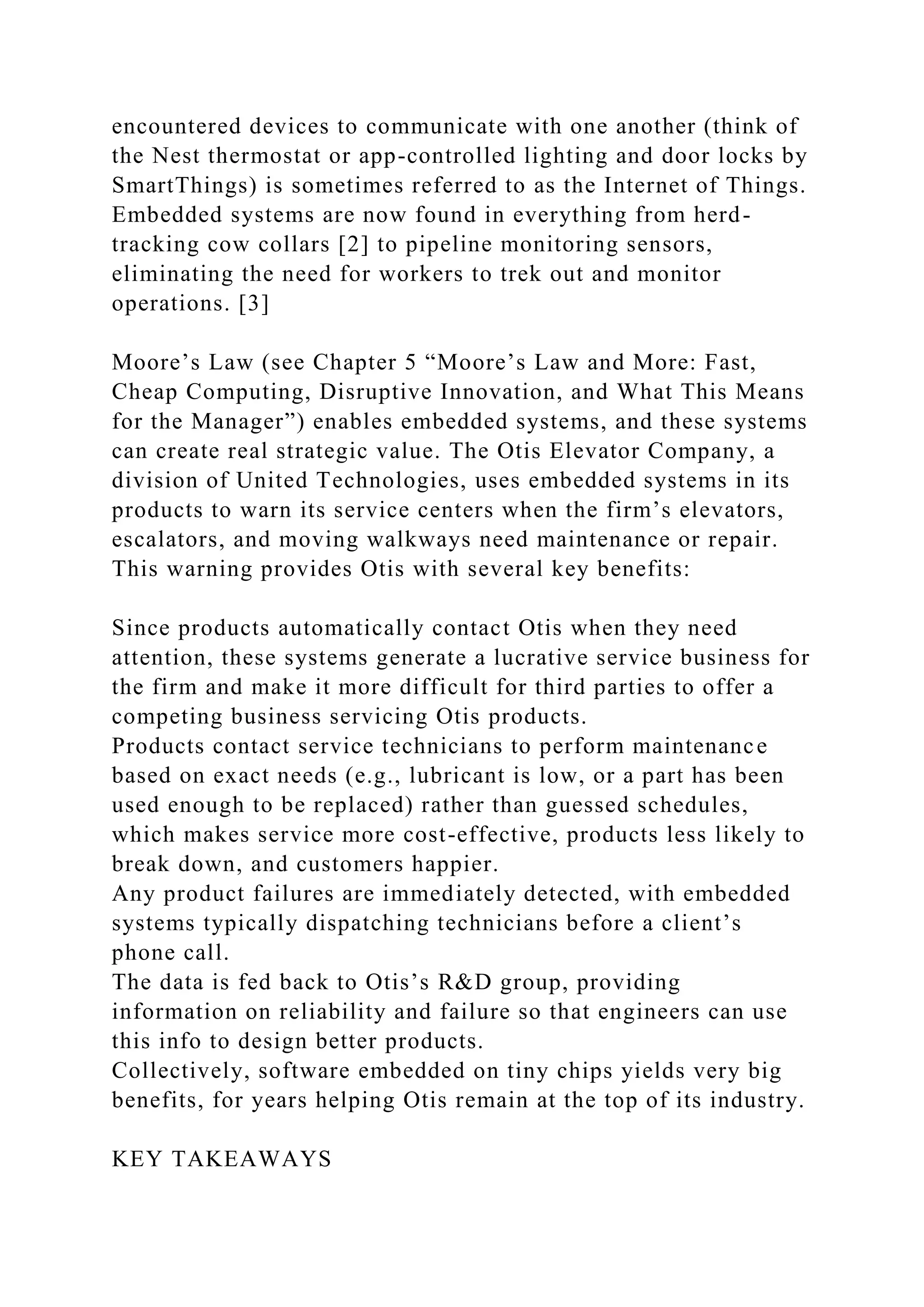 encountered devices to communicate with one another (think of
the Nest thermostat or app-controlled lighting and door locks by
SmartThings) is sometimes referred to as the Internet of Things.
Embedded systems are now found in everything from herd-
tracking cow collars [2] to pipeline monitoring sensors,
eliminating the need for workers to trek out and monitor
operations. [3]
Moore’s Law (see Chapter 5 “Moore’s Law and More: Fast,
Cheap Computing, Disruptive Innovation, and What This Means
for the Manager”) enables embedded systems, and these systems
can create real strategic value. The Otis Elevator Company, a
division of United Technologies, uses embedded systems in its
products to warn its service centers when the firm’s elevators,
escalators, and moving walkways need maintenance or repair.
This warning provides Otis with several key benefits:
Since products automatically contact Otis when they need
attention, these systems generate a lucrative service business for
the firm and make it more difficult for third parties to offer a
competing business servicing Otis products.
Products contact service technicians to perform maintenance
based on exact needs (e.g., lubricant is low, or a part has been
used enough to be replaced) rather than guessed schedules,
which makes service more cost-effective, products less likely to
break down, and customers happier.
Any product failures are immediately detected, with embedded
systems typically dispatching technicians before a client’s
phone call.
The data is fed back to Otis’s R&D group, providing
information on reliability and failure so that engineers can use
this info to design better products.
Collectively, software embedded on tiny chips yields very big
benefits, for years helping Otis remain at the top of its industry.
KEY TAKEAWAYS
 