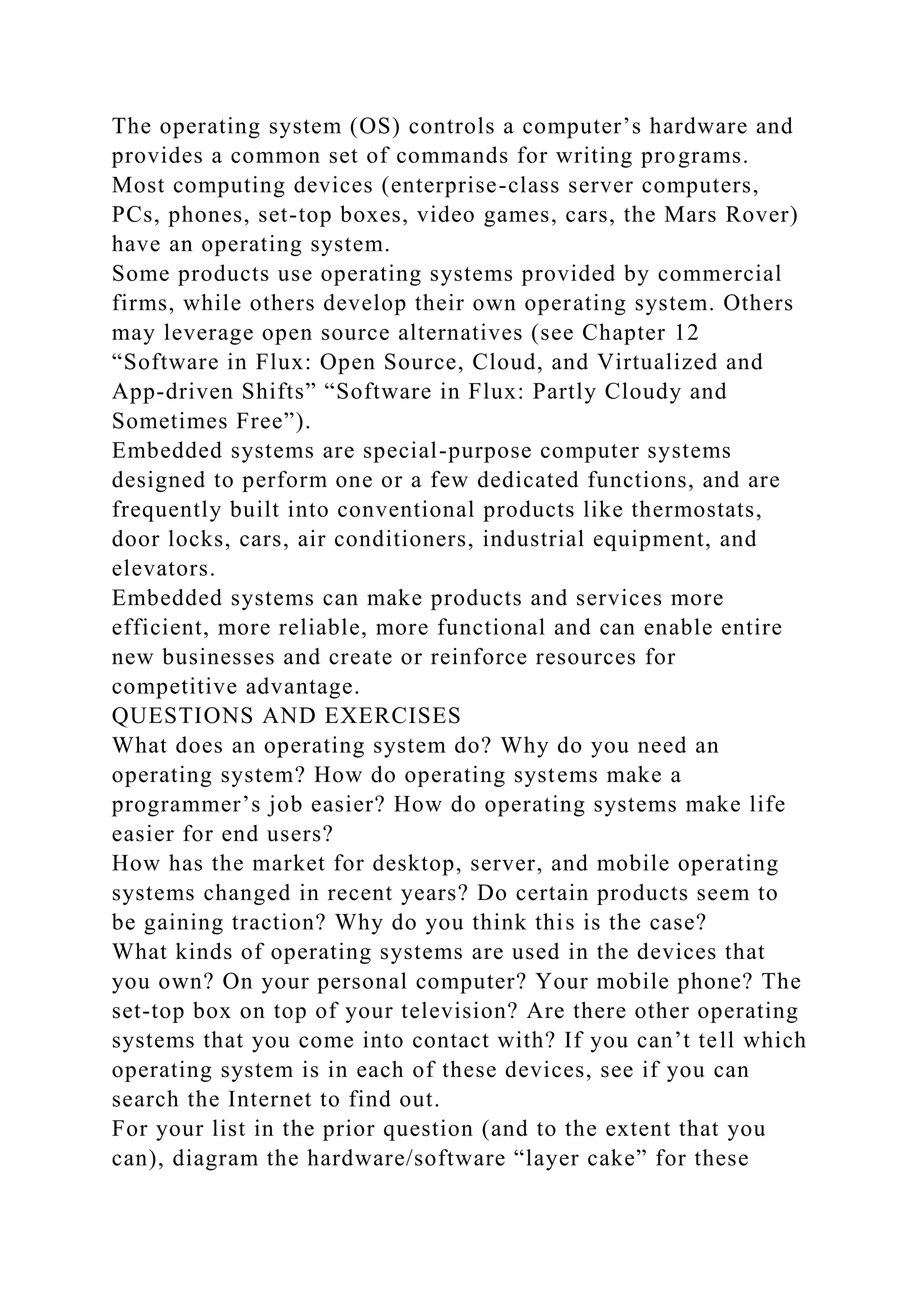 The operating system (OS) controls a computer’s hardware and
provides a common set of commands for writing programs.
Most computing devices (enterprise-class server computers,
PCs, phones, set-top boxes, video games, cars, the Mars Rover)
have an operating system.
Some products use operating systems provided by commercial
firms, while others develop their own operating system. Others
may leverage open source alternatives (see Chapter 12
“Software in Flux: Open Source, Cloud, and Virtualized and
App-driven Shifts” “Software in Flux: Partly Cloudy and
Sometimes Free”).
Embedded systems are special-purpose computer systems
designed to perform one or a few dedicated functions, and are
frequently built into conventional products like thermostats,
door locks, cars, air conditioners, industrial equipment, and
elevators.
Embedded systems can make products and services more
efficient, more reliable, more functional and can enable entire
new businesses and create or reinforce resources for
competitive advantage.
QUESTIONS AND EXERCISES
What does an operating system do? Why do you need an
operating system? How do operating systems make a
programmer’s job easier? How do operating systems make life
easier for end users?
How has the market for desktop, server, and mobile operating
systems changed in recent years? Do certain products seem to
be gaining traction? Why do you think this is the case?
What kinds of operating systems are used in the devices that
you own? On your personal computer? Your mobile phone? The
set-top box on top of your television? Are there other operating
systems that you come into contact with? If you can’t tell which
operating system is in each of these devices, see if you can
search the Internet to find out.
For your list in the prior question (and to the extent that you
can), diagram the hardware/software “layer cake” for these
 