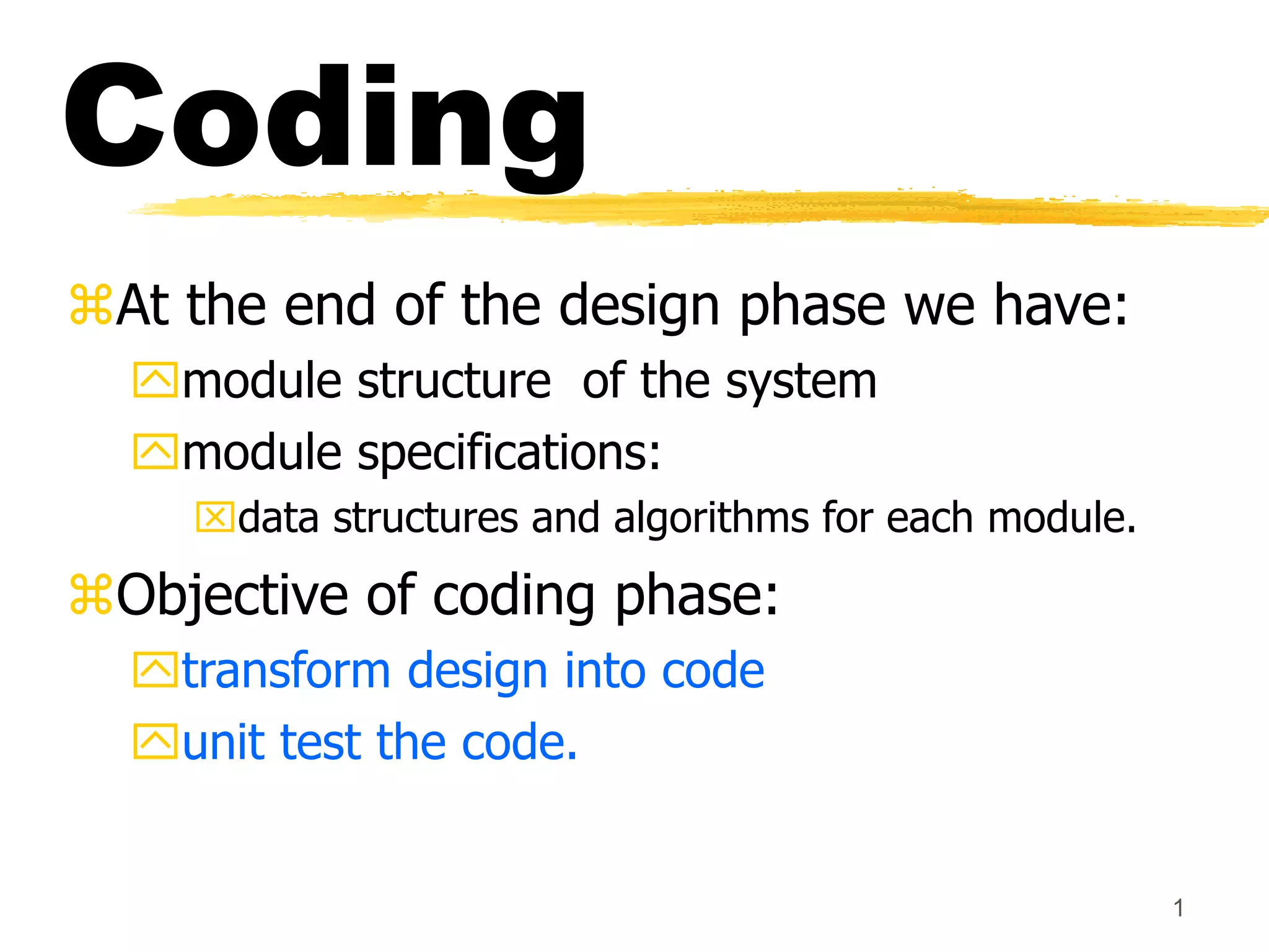 1
Coding
At the end of the design phase we have:
module structure of the system
module specifications:
data structures and algorithms for each module.
Objective of coding phase:
transform design into code
unit test the code.
 