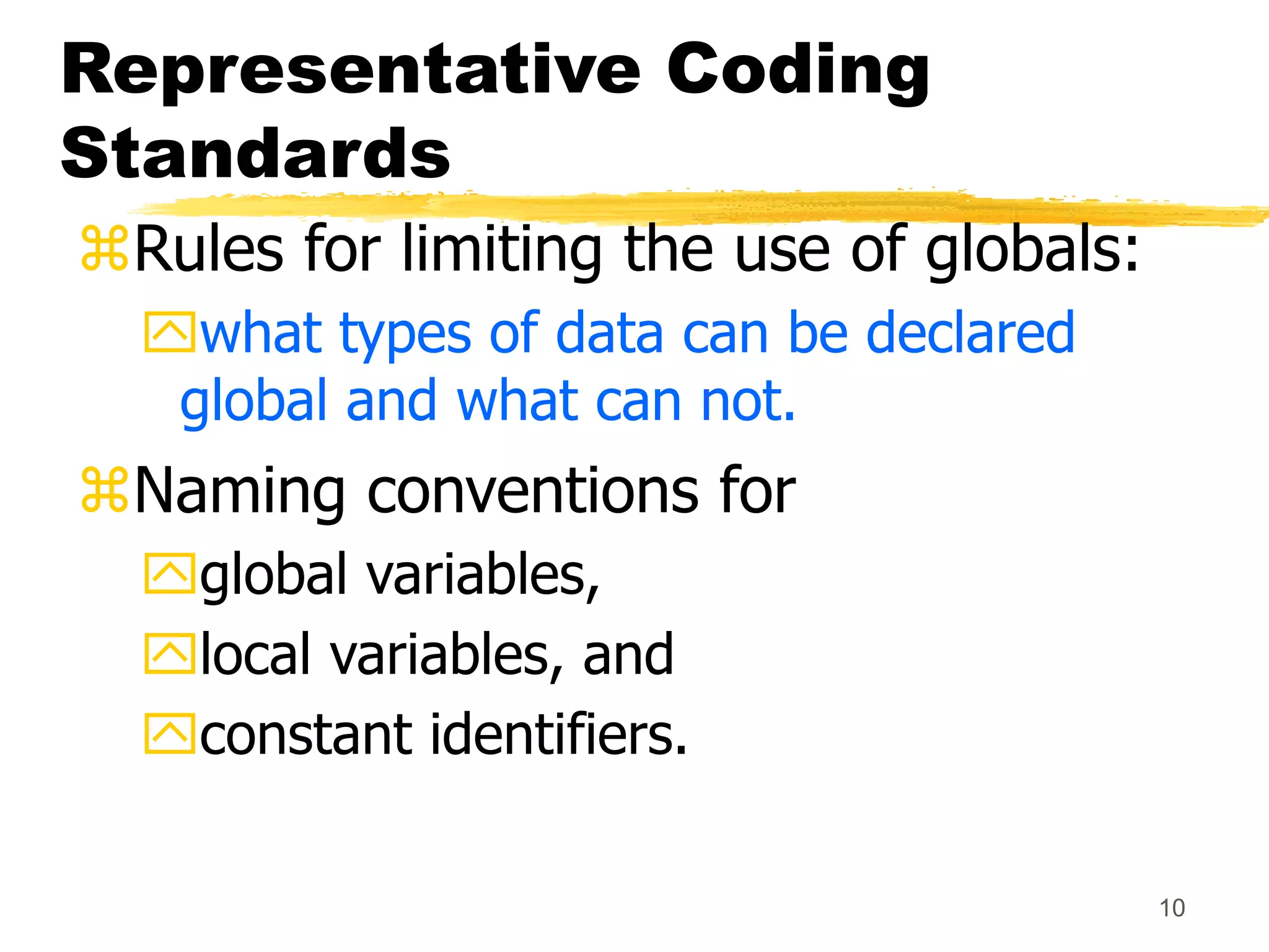 10
Representative Coding
Standards
Rules for limiting the use of globals:
what types of data can be declared
global and what can not.
Naming conventions for
global variables,
local variables, and
constant identifiers.
 