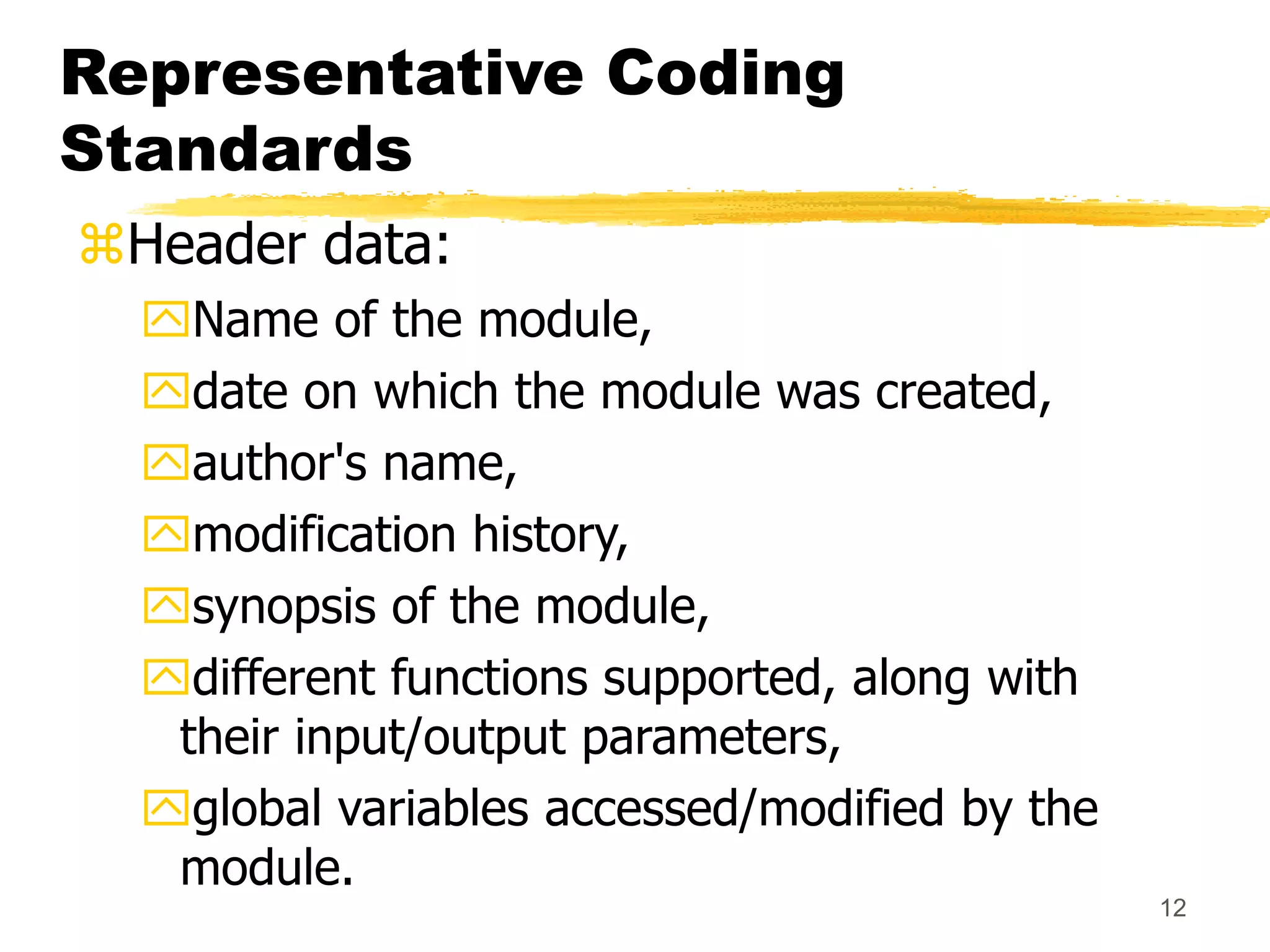 12
Representative Coding
Standards
Header data:
Name of the module,
date on which the module was created,
author's name,
modification history,
synopsis of the module,
different functions supported, along with
their input/output parameters,
global variables accessed/modified by the
module.
 
