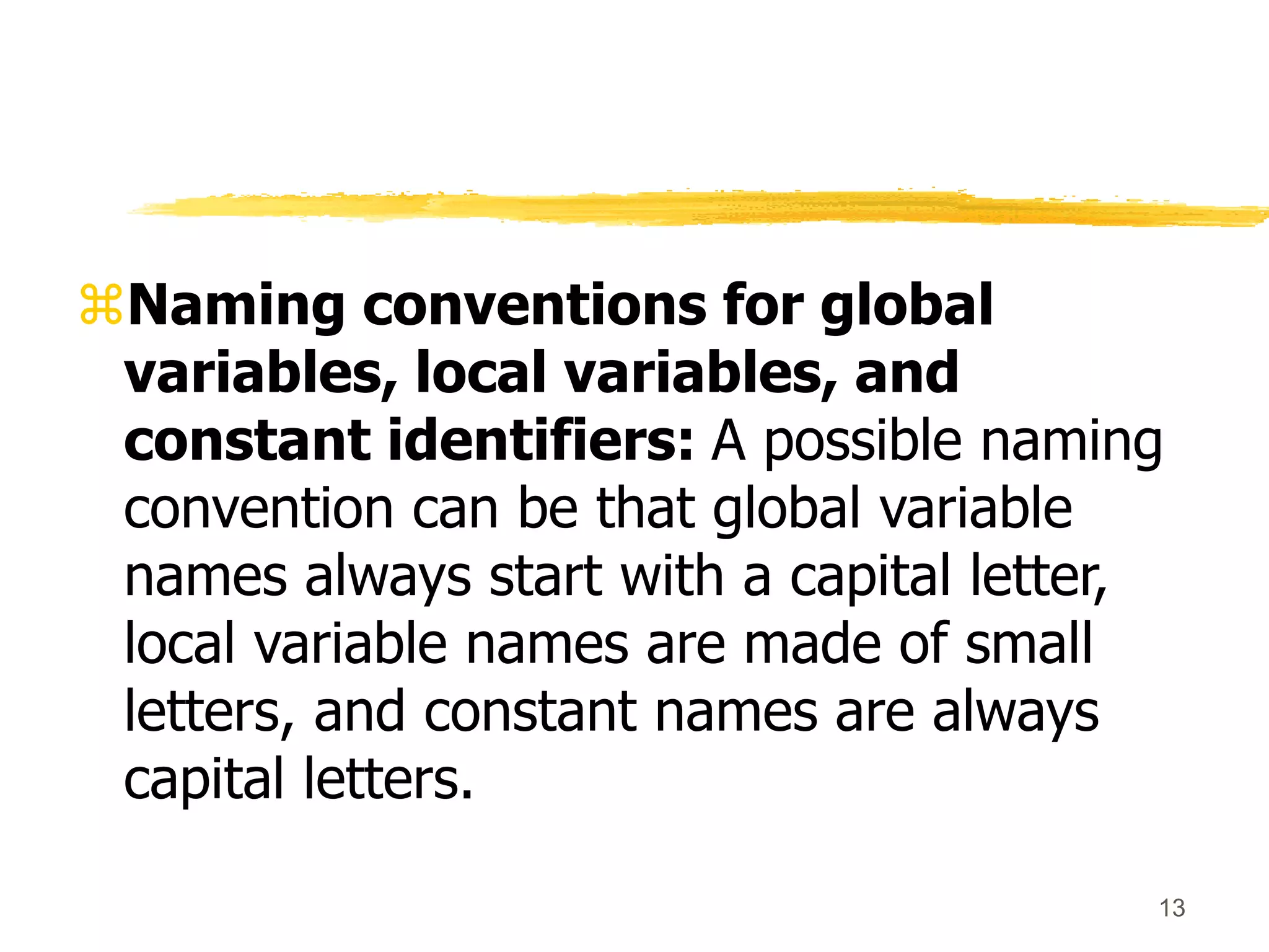 13
Naming conventions for global
variables, local variables, and
constant identifiers: A possible naming
convention can be that global variable
names always start with a capital letter,
local variable names are made of small
letters, and constant names are always
capital letters.
 