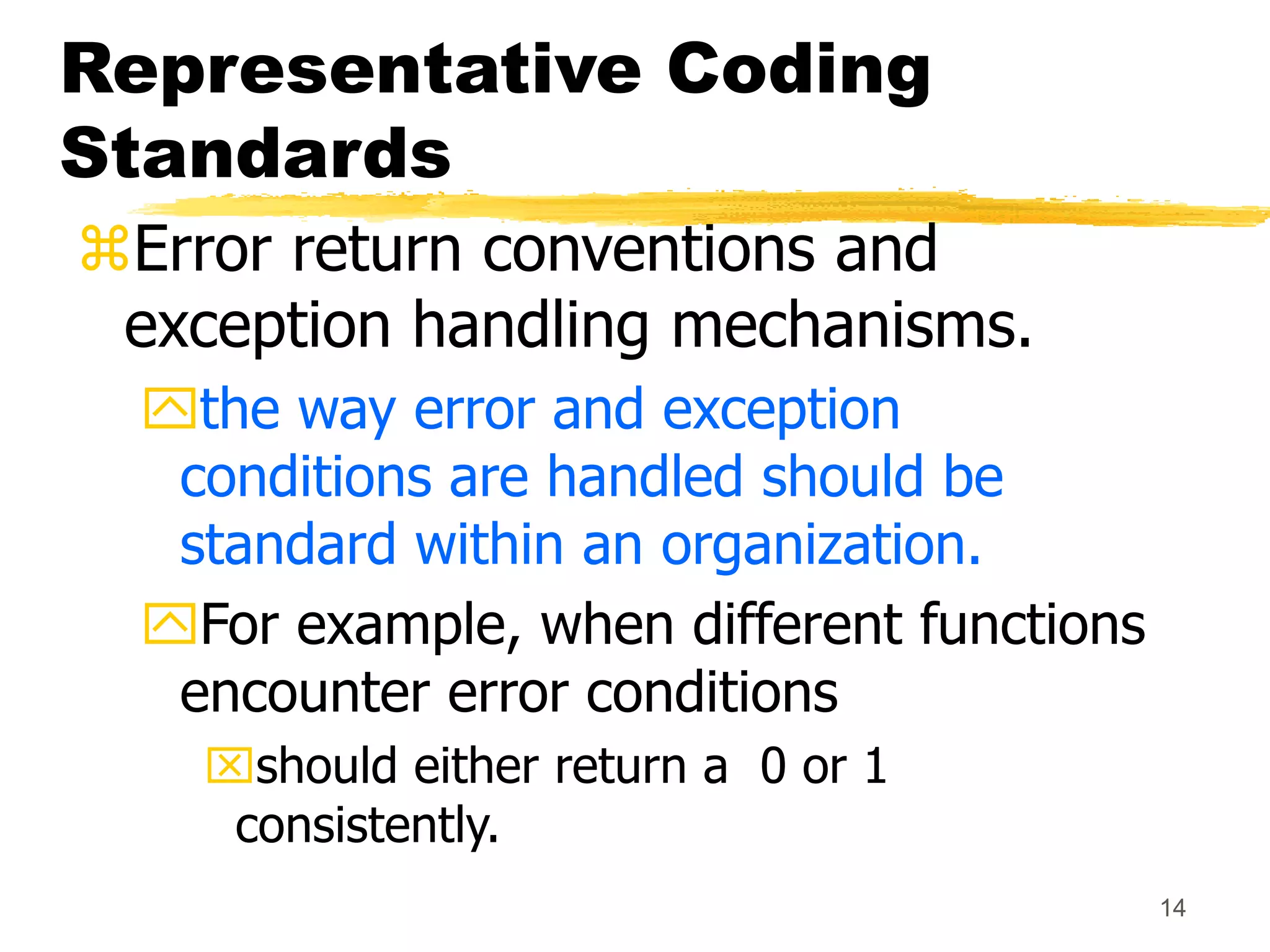 14
Representative Coding
Standards
Error return conventions and
exception handling mechanisms.
the way error and exception
conditions are handled should be
standard within an organization.
For example, when different functions
encounter error conditions
should either return a 0 or 1
consistently.
 