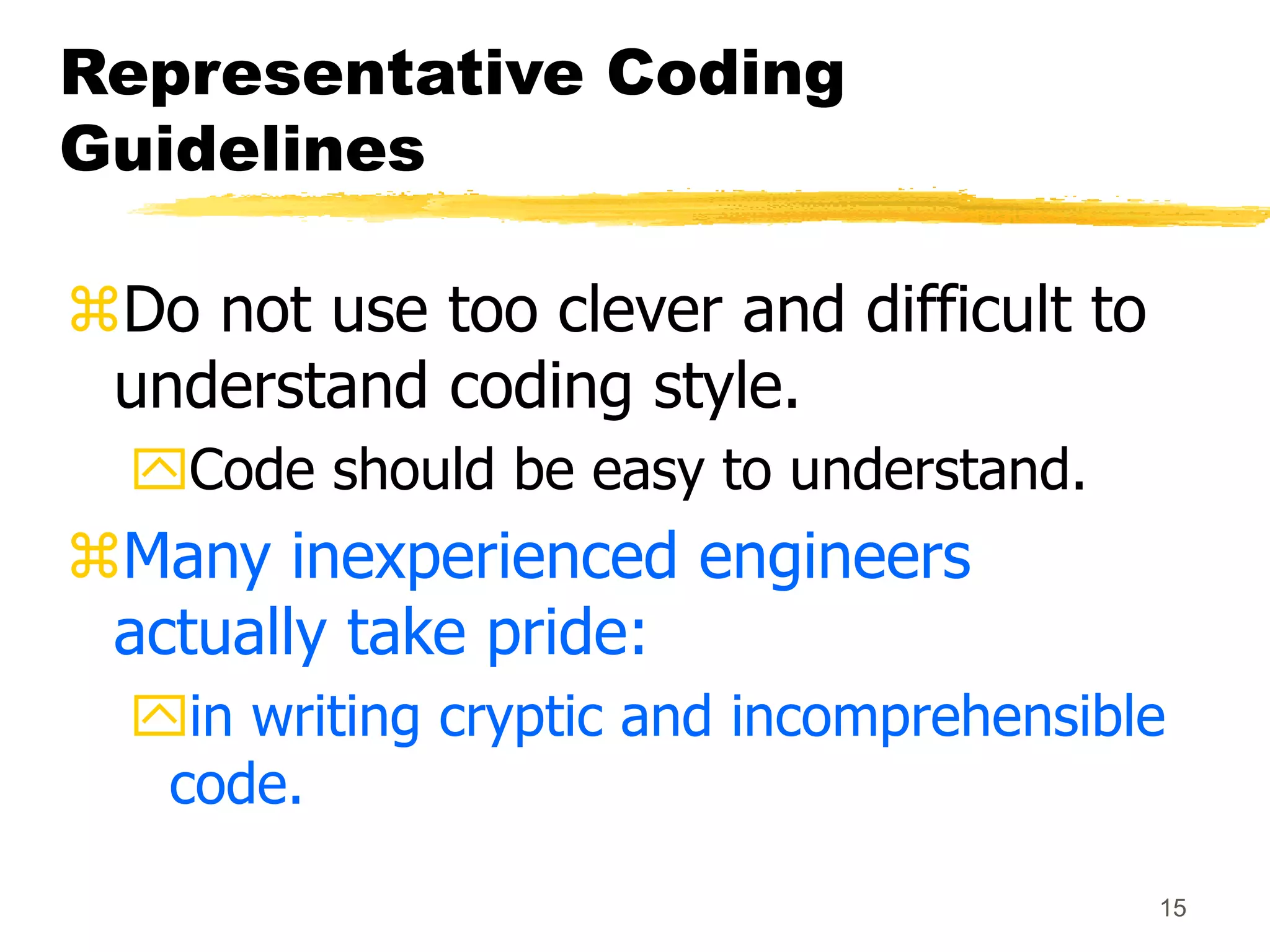 15
Representative Coding
Guidelines
Do not use too clever and difficult to
understand coding style.
Code should be easy to understand.
Many inexperienced engineers
actually take pride:
in writing cryptic and incomprehensible
code.
 