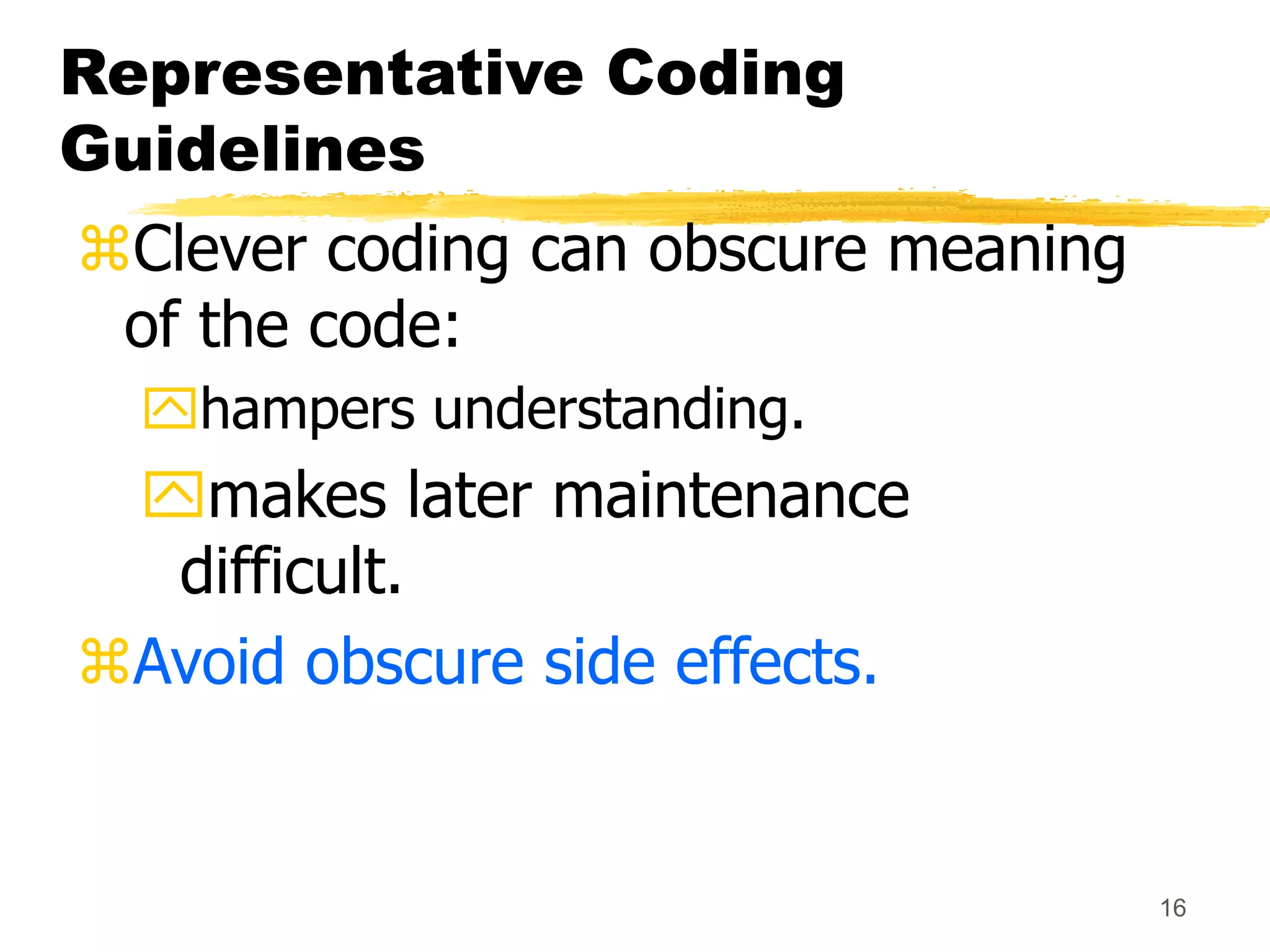 16
Representative Coding
Guidelines
Clever coding can obscure meaning
of the code:
hampers understanding.
makes later maintenance
difficult.
Avoid obscure side effects.
 