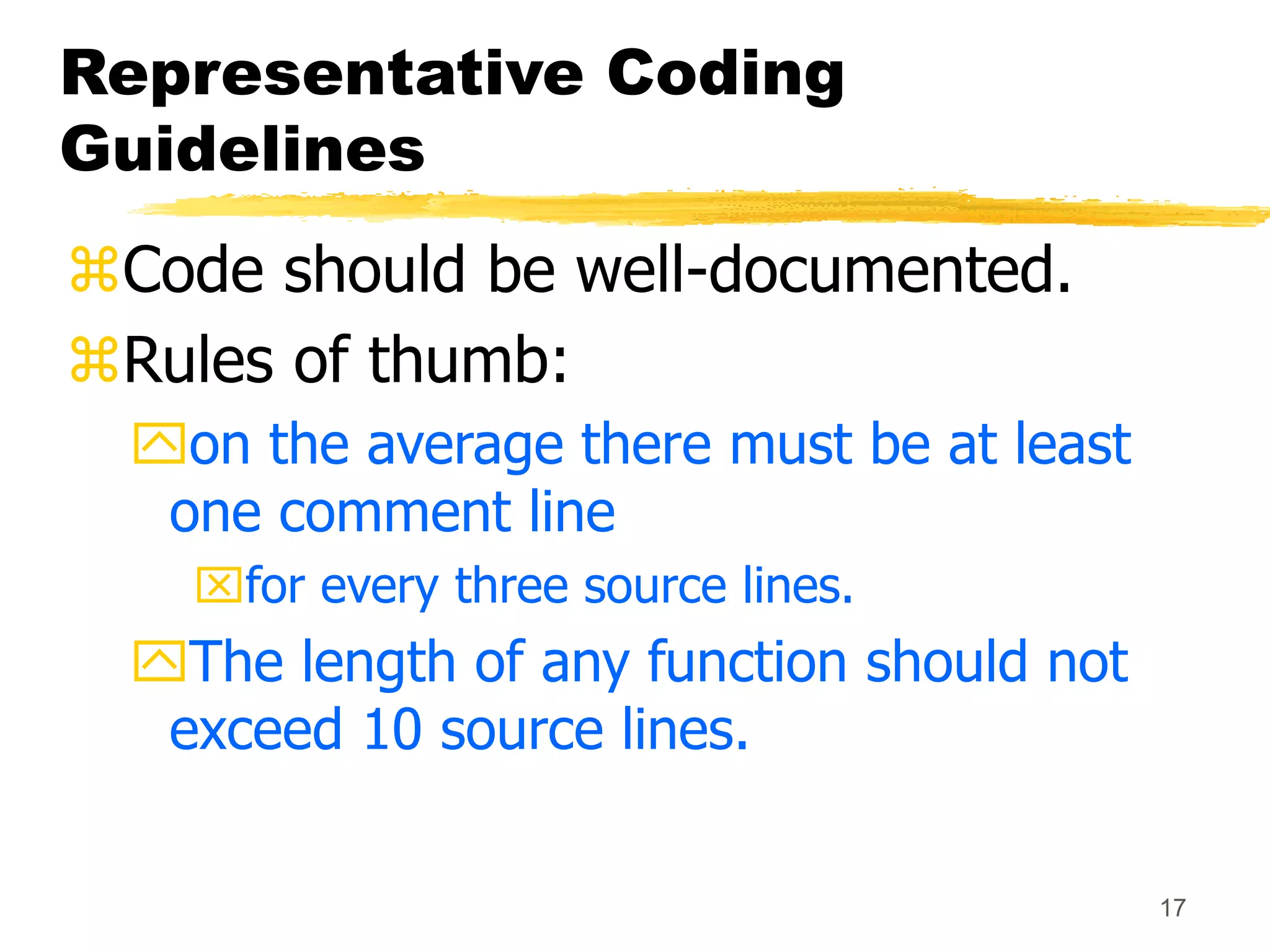 17
Representative Coding
Guidelines
Code should be well-documented.
Rules of thumb:
on the average there must be at least
one comment line
for every three source lines.
The length of any function should not
exceed 10 source lines.
 