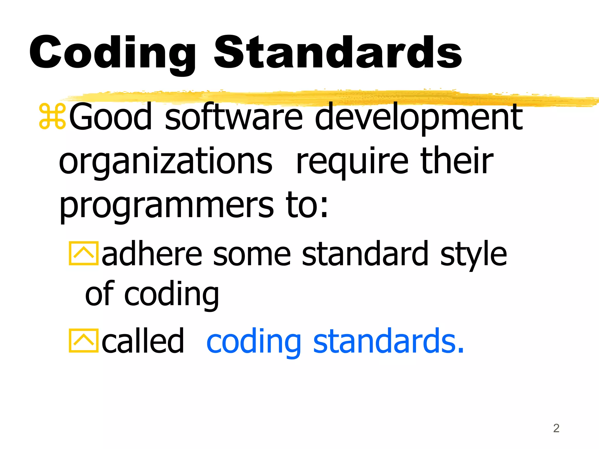 2
Coding Standards
Good software development
organizations require their
programmers to:
adhere some standard style
of coding
called coding standards.
 