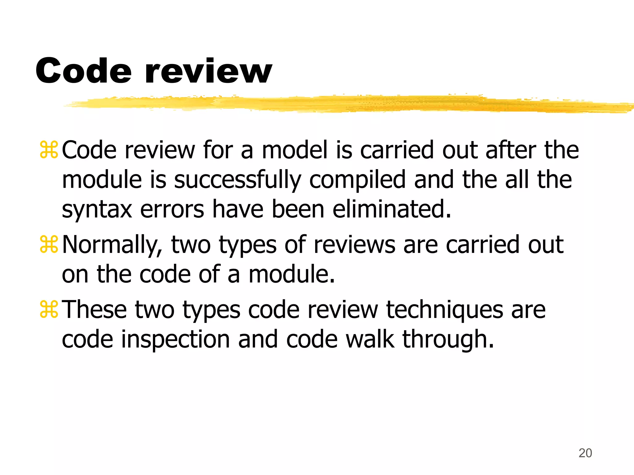 20
Code review
Code review for a model is carried out after the
module is successfully compiled and the all the
syntax errors have been eliminated.
Normally, two types of reviews are carried out
on the code of a module.
These two types code review techniques are
code inspection and code walk through.
 