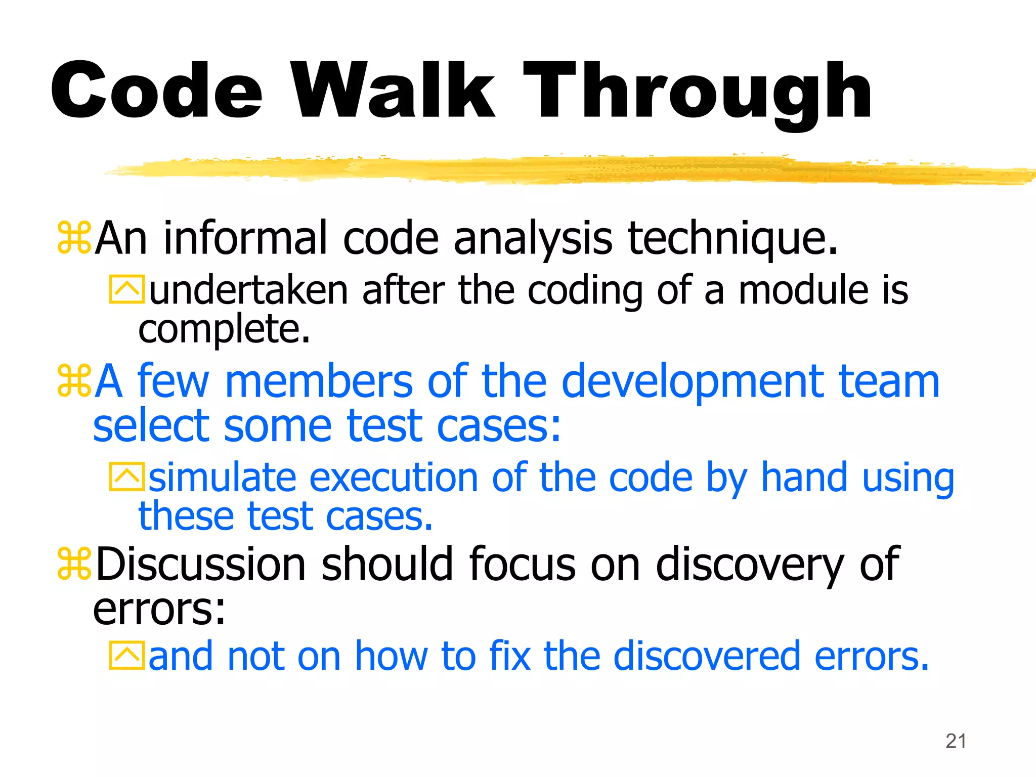 21
Code Walk Through
An informal code analysis technique.
undertaken after the coding of a module is
complete.
A few members of the development team
select some test cases:
simulate execution of the code by hand using
these test cases.
Discussion should focus on discovery of
errors:
and not on how to fix the discovered errors.
 