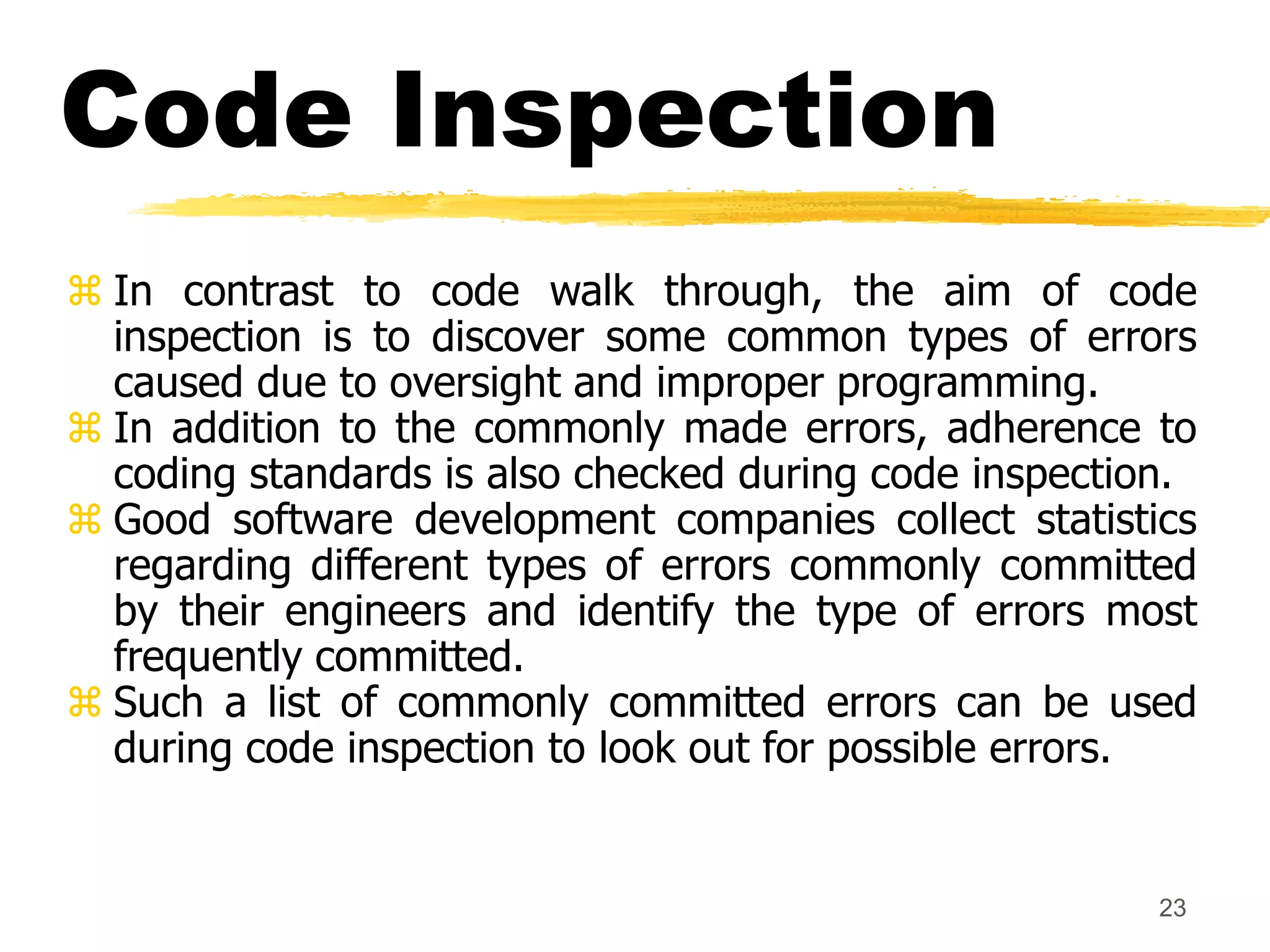 23
Code Inspection
 In contrast to code walk through, the aim of code
inspection is to discover some common types of errors
caused due to oversight and improper programming.
 In addition to the commonly made errors, adherence to
coding standards is also checked during code inspection.
 Good software development companies collect statistics
regarding different types of errors commonly committed
by their engineers and identify the type of errors most
frequently committed.
 Such a list of commonly committed errors can be used
during code inspection to look out for possible errors.
 