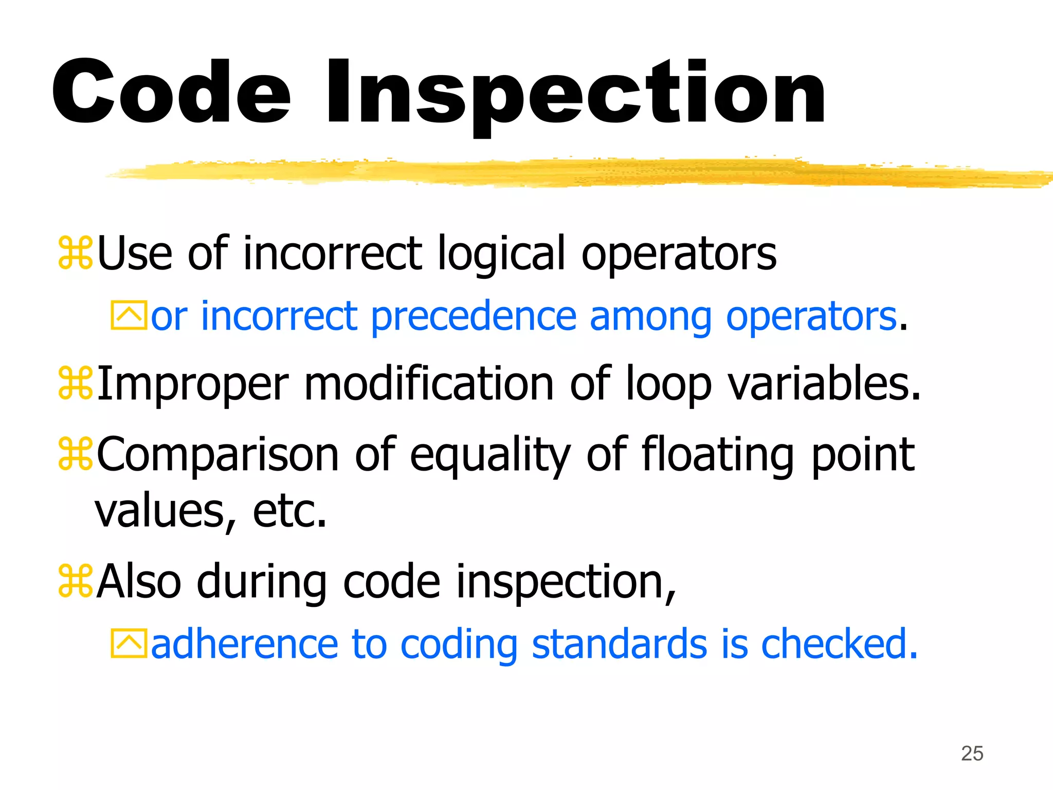 25
Code Inspection
Use of incorrect logical operators
or incorrect precedence among operators.
Improper modification of loop variables.
Comparison of equality of floating point
values, etc.
Also during code inspection,
adherence to coding standards is checked.
 