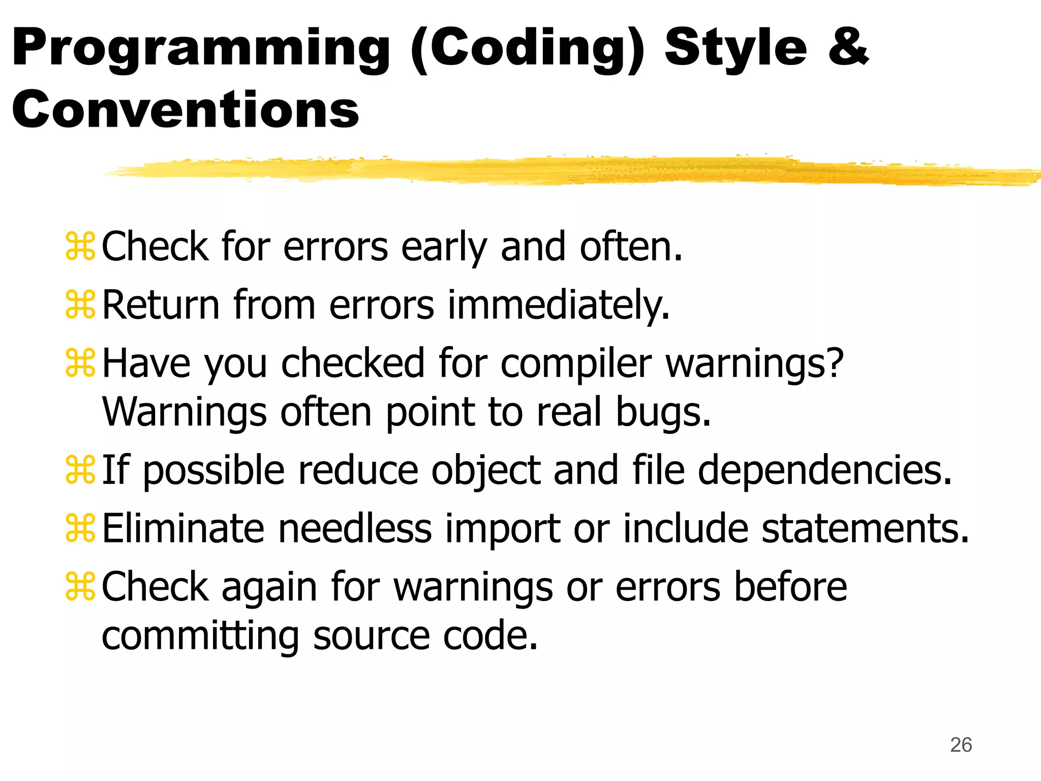 26
Programming (Coding) Style &
Conventions
Check for errors early and often.
Return from errors immediately.
Have you checked for compiler warnings?
Warnings often point to real bugs.
If possible reduce object and file dependencies.
Eliminate needless import or include statements.
Check again for warnings or errors before
committing source code.
 