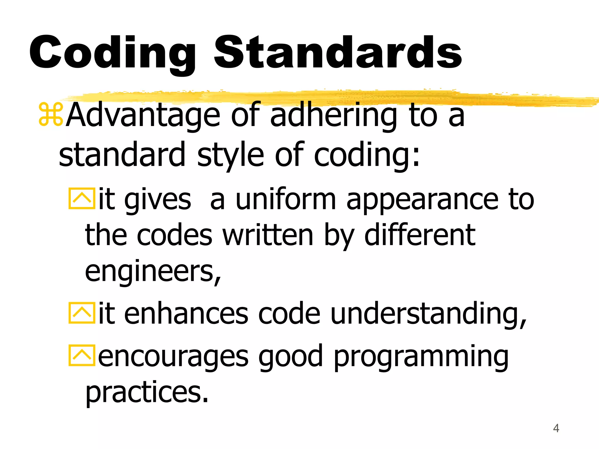4
Coding Standards
Advantage of adhering to a
standard style of coding:
it gives a uniform appearance to
the codes written by different
engineers,
it enhances code understanding,
encourages good programming
practices.
 