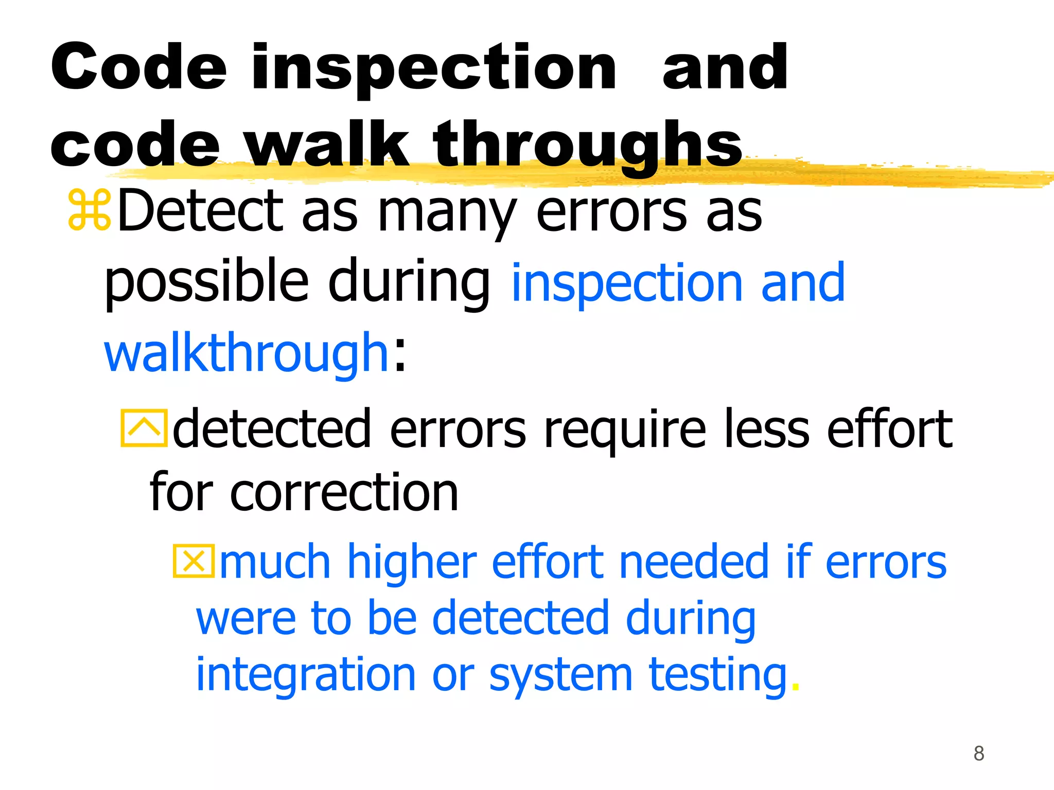 8
Code inspection and
code walk throughs
Detect as many errors as
possible during inspection and
walkthrough:
detected errors require less effort
for correction
much higher effort needed if errors
were to be detected during
integration or system testing.
 