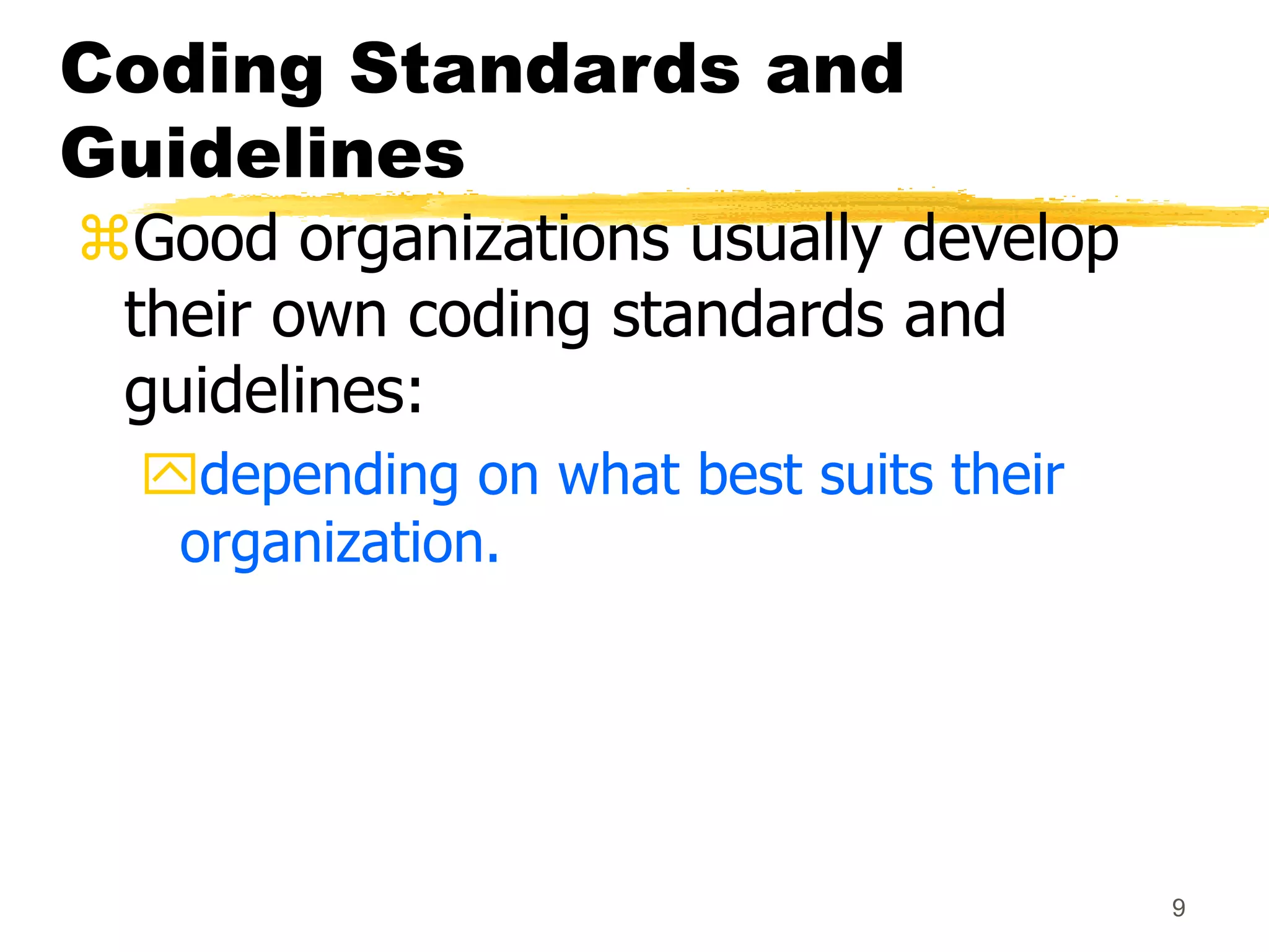9
Coding Standards and
Guidelines
Good organizations usually develop
their own coding standards and
guidelines:
depending on what best suits their
organization.
 