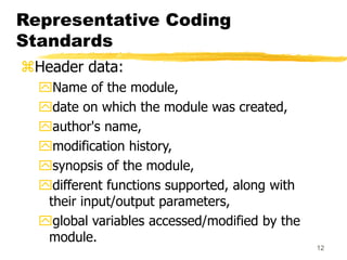 12
Representative Coding
Standards
Header data:
Name of the module,
date on which the module was created,
author's name,
modification history,
synopsis of the module,
different functions supported, along with
their input/output parameters,
global variables accessed/modified by the
module.
 