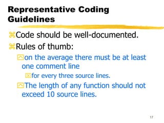 17
Representative Coding
Guidelines
Code should be well-documented.
Rules of thumb:
on the average there must be at least
one comment line
for every three source lines.
The length of any function should not
exceed 10 source lines.
 