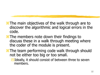 22
The main objectives of the walk through are to
discover the algorithmic and logical errors in the
code.
The members note down their findings to
discuss these in a walk through meeting where
the coder of the module is present.
The team performing code walk through should
not be either too big or too small.
Ideally, it should consist of between three to seven
members.
 