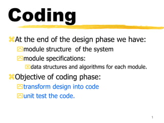 1
Coding
At the end of the design phase we have:
module structure of the system
module specifications:
data structures and algorithms for each module.
Objective of coding phase:
transform design into code
unit test the code.
 
