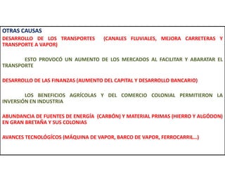 OTRAS CAUSAS
DESARROLLO DE LOS TRANSPORTES (CANALES FLUVIALES, MEJORA CARRETERAS Y
TRANSPORTE A VAPOR)
ESTO PROVOCÓ UN AUMENTO DE LOS MERCADOS AL FACILITAR Y ABARATAR EL
TRANSPORTE
DESARROLLO DE LAS FINANZAS (AUMENTO DEL CAPITAL Y DESARROLLO BANCARIO)
LOS BENEFICIOS AGRÍCOLAS Y DEL COMERCIO COLONIAL PERMITIERON LA
INVERSIÓN EN INDUSTRIA
ABUNDANCIA DE FUENTES DE ENERGÍA (CARBÓN) Y MATERIAL PRIMAS (HIERRO Y ALGÓDON)
EN GRAN BRETAÑA Y SUS COLONIAS
AVANCES TECNOLÓGÍCOS (MÁQUINA DE VAPOR, BARCO DE VAPOR, FERROCARRIL…)
 