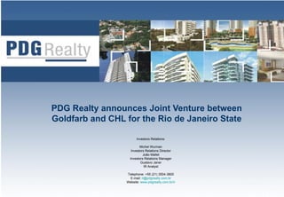 PDG Realty announces Joint Venture between
Goldfarb and CHL for the Rio de Janeiro State

                       Investors Relations:

                          Michel Wurman
                    Investors Relations Director
                            João Mallet
                   Investors Relations Manager
                          Gustavo Janer
                             IR Analyst

                 Telephone: +55 (21) 3504-3800
                   E-mail: ri@pdgrealty.com.br
                 Website: www.pdgrealty.com.br/ir   1
 