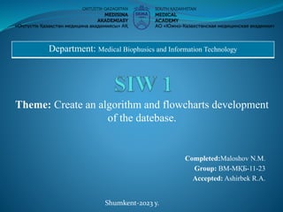 Theme: Create an algorithm and flowcharts development
of the datebase.
Department: Medical Biophusics and Information Technology
Completed:Maloshov N.M.
Group: ВМ-МҚБ-11-23
Accepted: Ashirbek R.A.
Shumkent-2023 y.
 