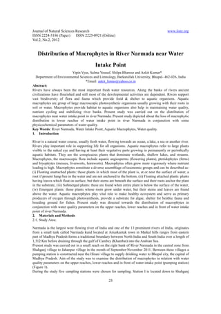 Journal of Natural Sciences Research                                                            www.iiste.org
ISSN 2224-3186 (Paper) ISSN 2225-0921 (Online)
Vol.2, No.2, 2012


   Distribution of Macrophytes in River Narmada near Water
                                            Intake Point
                            Vipin Vyas, Salma Yousuf, Shilpa Bharose and Ankit Kumar*
  Department of Environmental Sciences and Limnology, Barkatullah University, Bhopal- 462-026, India
                                     *Email: ankit_limno@yahoo.co.in
Abstract:
Rivers have always been the most important fresh water resources. Along the banks of rivers ancient
civilizations have flourished and still most of the developmental activities are dependent. Rivers support
vast biodiversity of flora and fauna which provide food & shelter to aquatic organisms. Aquatic
macrophytes are group of large macroscopic photosynthetic organisms usually growing with their roots in
soil or water. Macrophytes provide habitat to aquatic organisms also help in maintaining water quality,
nutrient cycling and stabilizing river banks. Present study was carried out on the distribution of
macrophytes near water intake point in river Narmada. Present study depicted about the loss of macrophytic
distribution in lower reaches of water intake point in river Narmada in conjunction with some
physicochemical parameters of water quality.
Key Words: River Narmada, Water Intake Point, Aquatic Macrophytes, Water quality.
1. Introduction

River is a natural water course, usually fresh water, flowing towards an ocean, a lake, a sea or another river.
Rivers play important role in supporting life for all organisms. Aquatic macrophytes refer to large plants
visible to the naked eye and having at least their vegetative parts growing in permanently or periodically
aquatic habitats. They are the conspicuous plants that dominate wetlands, shallow lakes, and streams.
Macrophytes, the macroscopic flora include aquatic angiosperms (flowering plants), pteridophytes (ferns)
and bryophytes (mosses, liverworts, hornworts). Macrophytes often grow more vigorously where nutrient
loading is high. Macrophytes constitute a diverse assemblage of taxonomic groups and can be described as:
(i) Floating unattached plants: those plants in which most of the plant is, at or near the surface of water, a
root if present hang free in the water and are not anchored to the bottom, (ii) Floating attached plants: plants
having leaves which float on surface, but their stems are beneath the surface and their roots anchor the plant
in the substrate, (iii) Submerged plants: these are found when entire plant is below the surface of the water,
(iv) Emergent plants: those plants whose roots grow under water, but their stems and leaves are found
above the water. Aquatic macrophytes play vital role to make healthy ecosystem and serve as primary
producers of oxygen through photosynthesis, provide a substrate for algae, shelter for benthic fauna and
breeding ground for fishes. Present study was directed towards the distribution of macrophytes in
conjunction with water quality parameters on the upper reaches, lower reaches and in front of water intake
point of river Narmada.
2. Materials and Methods
2.1. Study Area:

Narmada is the largest west flowing river of India and one of the 13 prominent rivers of India, originates
from a small tank called Narmada kund located at Amarkantak town in Maikal hills ranges from eastern
part of Madhya Pradesh forms a traditional boundary between North India and South India over a length of
1,312 Km before draining through the gulf of Cambey (Khambat) into the Arabian Sea.
Present study was carried out in a small reach on the right bank of River Narmada in the central zone from
Shahganj village to Jahanpur village in the month of September-November 2011. Between these villages a
pumping station is constructed near the Hirani village to supply drinking water to Bhopal city, the capital of
Madhya Pradesh. Aim of the study was to examine the distribution of macrophytes in relation with water
quality parameters on the upper reaches, lower reaches and in front of water intake point (pumping station)
(Figure 1).
During the study five sampling stations were chosen for sampling. Station I is located down to Shahganj

                                                      23
 
