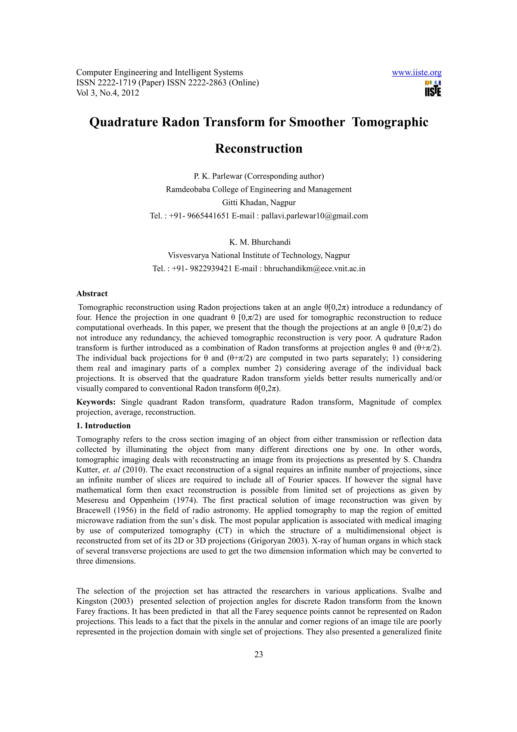 Computer Engineering and Intelligent Systems                                                   www.iiste.org
ISSN 2222-1719 (Paper) ISSN 2222-2863 (Online)
Vol 3, No.4, 2012


   Quadrature Radon Transform for Smoother Tomographic
                                          Reconstruction
                                   P. K. Parlewar (Corresponding author)
                           Ramdeobaba College of Engineering and Management
                                            Gitti Khadan, Nagpur
                      Tel. : +91- 9665441651 E-mail : pallavi.parlewar10@gmail.com


                                              K. M. Bhurchandi
                           Visvesvarya National Institute of Technology, Nagpur
                       Tel. : +91- 9822939421 E-mail : bhruchandikm@ece.vnit.ac.in

Abstract
 Tomographic reconstruction using Radon projections taken at an angle θ[0,2π) introduce a redundancy of
four. Hence the projection in one quadrant θ [0,π/2) are used for tomographic reconstruction to reduce
computational overheads. In this paper, we present that the though the projections at an angle θ [0,π/2) do
not introduce any redundancy, the achieved tomographic reconstruction is very poor. A qudrature Radon
transform is further introduced as a combination of Radon transforms at projection angles θ and (θ+π/2).
The individual back projections for θ and (θ+π/2) are computed in two parts separately; 1) considering
them real and imaginary parts of a complex number 2) considering average of the individual back
projections. It is observed that the quadrature Radon transform yields better results numerically and/or
visually compared to conventional Radon transform θ[0,2π).
Keywords: Single quadrant Radon transform, quadrature Radon transform, Magnitude of complex
projection, average, reconstruction.
1. Introduction
Tomography refers to the cross section imaging of an object from either transmission or reflection data
collected by illuminating the object from many different directions one by one. In other words,
tomographic imaging deals with reconstructing an image from its projections as presented by S. Chandra
Kutter, et. al (2010). The exact reconstruction of a signal requires an infinite number of projections, since
an infinite number of slices are required to include all of Fourier spaces. If however the signal have
mathematical form then exact reconstruction is possible from limited set of projections as given by
Meseresu and Oppenheim (1974). The first practical solution of image reconstruction was given by
Bracewell (1956) in the field of radio astronomy. He applied tomography to map the region of emitted
microwave radiation from the sun’s disk. The most popular application is associated with medical imaging
by use of computerized tomography (CT) in which the structure of a multidimensional object is
reconstructed from set of its 2D or 3D projections (Grigoryan 2003). X-ray of human organs in which stack
of several transverse projections are used to get the two dimension information which may be converted to
three dimensions.


The selection of the projection set has attracted the researchers in various applications. Svalbe and
Kingston (2003) presented selection of projection angles for discrete Radon transform from the known
Farey fractions. It has been predicted in that all the Farey sequence points cannot be represented on Radon
projections. This leads to a fact that the pixels in the annular and corner regions of an image tile are poorly
represented in the projection domain with single set of projections. They also presented a generalized finite

                                                      23
 