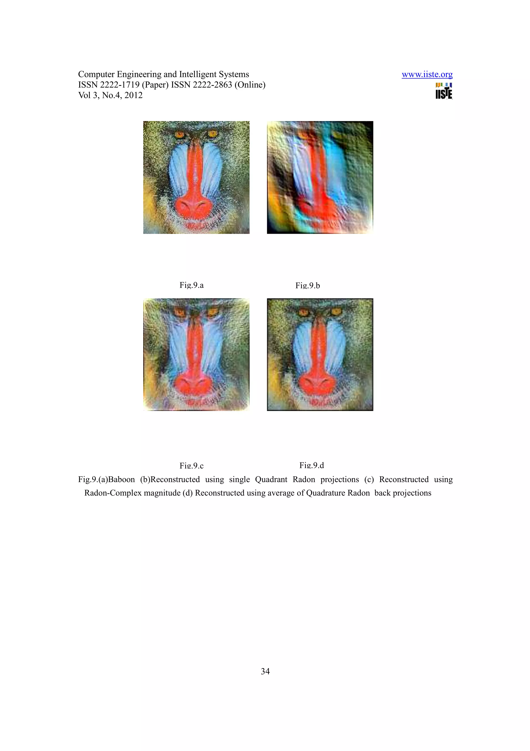 Computer Engineering and Intelligent Systems                                         www.iiste.org
ISSN 2222-1719 (Paper) ISSN 2222-2863 (Online)
Vol 3, No.4, 2012




                          Fig.9.a                       Fig.9.b




                          Fig.9.c                         Fig.9.d
Fig.9.(a)Baboon (b)Reconstructed using single Quadrant Radon projections (c) Reconstructed using
 Radon-Complex magnitude (d) Reconstructed using average of Quadrature Radon back projections




                                               34
 