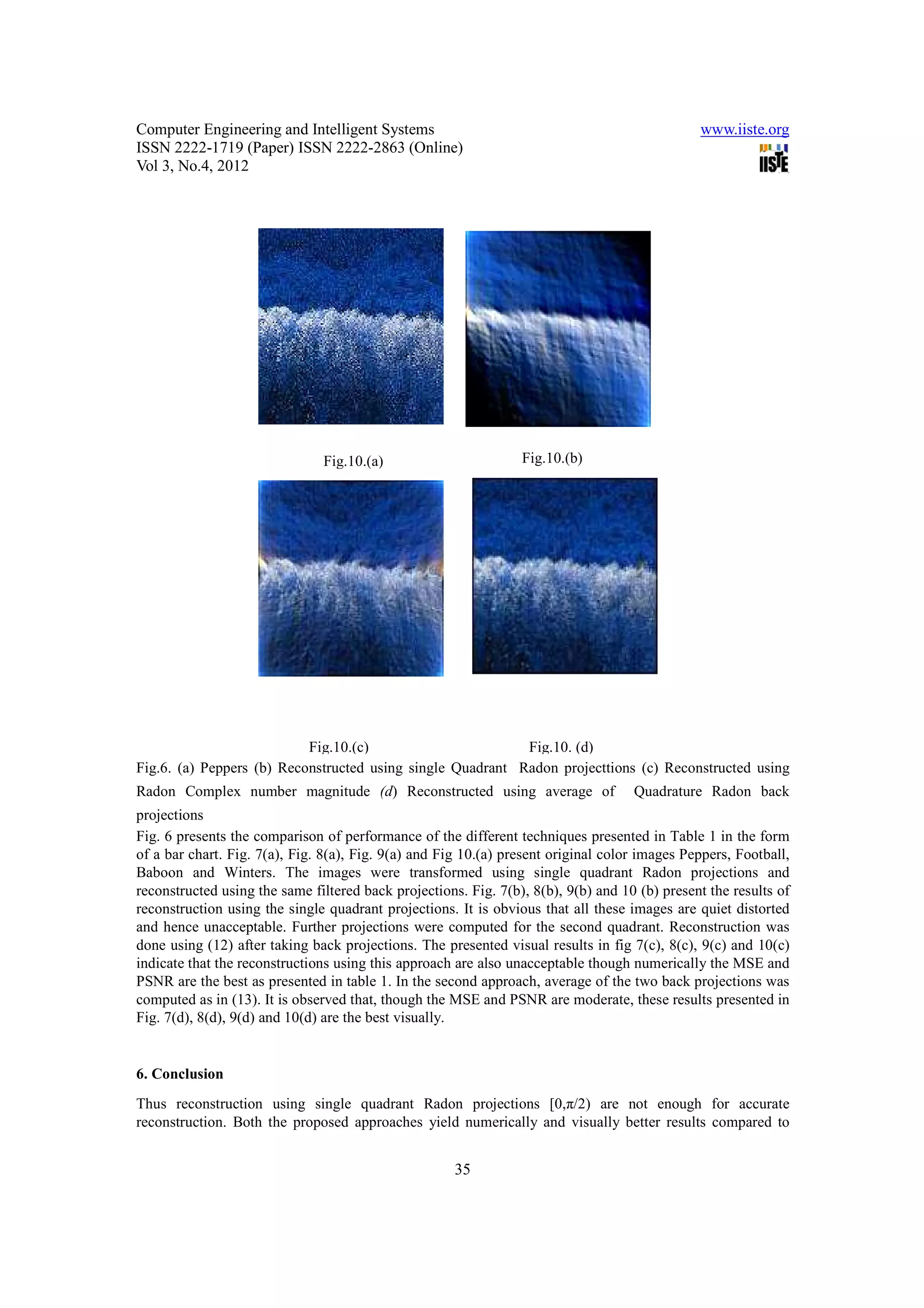 Computer Engineering and Intelligent Systems                                                   www.iiste.org
ISSN 2222-1719 (Paper) ISSN 2222-2863 (Online)
Vol 3, No.4, 2012




                               Fig.10.(a)                        Fig.10.(b)




                           Fig.10.(c)                       Fig.10. (d)
Fig.6. (a) Peppers (b) Reconstructed using single Quadrant Radon projecttions (c) Reconstructed using
Radon Complex number magnitude (d) Reconstructed using average of                   Quadrature Radon back
projections
Fig. 6 presents the comparison of performance of the different techniques presented in Table 1 in the form
of a bar chart. Fig. 7(a), Fig. 8(a), Fig. 9(a) and Fig 10.(a) present original color images Peppers, Football,
Baboon and Winters. The images were transformed using single quadrant Radon projections and
reconstructed using the same filtered back projections. Fig. 7(b), 8(b), 9(b) and 10 (b) present the results of
reconstruction using the single quadrant projections. It is obvious that all these images are quiet distorted
and hence unacceptable. Further projections were computed for the second quadrant. Reconstruction was
done using (12) after taking back projections. The presented visual results in fig 7(c), 8(c), 9(c) and 10(c)
indicate that the reconstructions using this approach are also unacceptable though numerically the MSE and
PSNR are the best as presented in table 1. In the second approach, average of the two back projections was
computed as in (13). It is observed that, though the MSE and PSNR are moderate, these results presented in
Fig. 7(d), 8(d), 9(d) and 10(d) are the best visually.


6. Conclusion
Thus reconstruction using single quadrant Radon projections [0,π/2) are not enough for accurate
reconstruction. Both the proposed approaches yield numerically and visually better results compared to


                                                      35
 