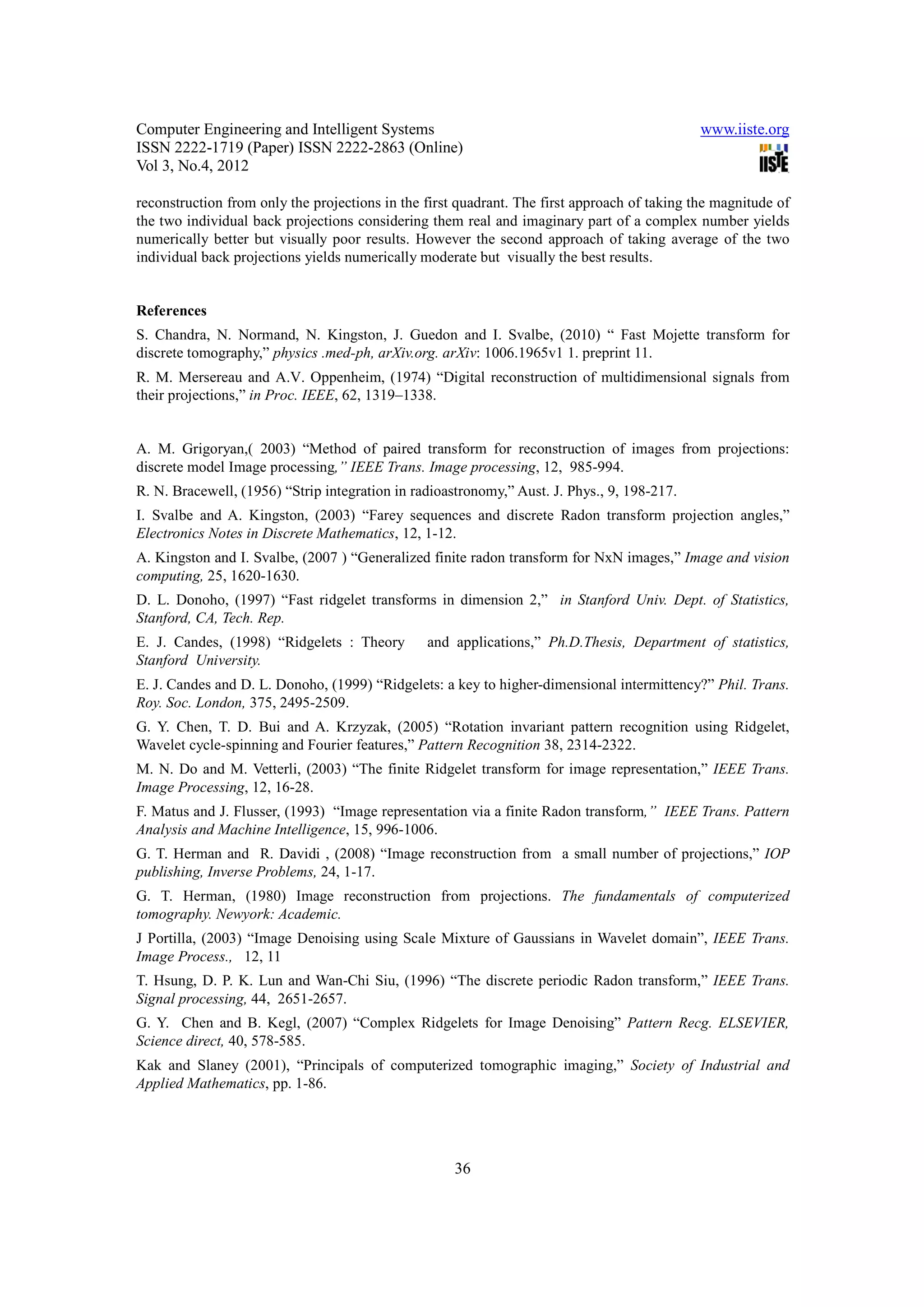Computer Engineering and Intelligent Systems                                                  www.iiste.org
ISSN 2222-1719 (Paper) ISSN 2222-2863 (Online)
Vol 3, No.4, 2012

reconstruction from only the projections in the first quadrant. The first approach of taking the magnitude of
the two individual back projections considering them real and imaginary part of a complex number yields
numerically better but visually poor results. However the second approach of taking average of the two
individual back projections yields numerically moderate but visually the best results.


References
S. Chandra, N. Normand, N. Kingston, J. Guedon and I. Svalbe, (2010) “ Fast Mojette transform for
discrete tomography,” physics .med-ph, arXiv.org. arXiv: 1006.1965v1 1. preprint 11.
R. M. Mersereau and A.V. Oppenheim, (1974) “Digital reconstruction of multidimensional signals from
their projections,” in Proc. IEEE, 62, 1319–1338.


A. M. Grigoryan,( 2003) “Method of paired transform for reconstruction of images from projections:
discrete model Image processing,” IEEE Trans. Image processing, 12, 985-994.
R. N. Bracewell, (1956) “Strip integration in radioastronomy,” Aust. J. Phys., 9, 198-217.
I. Svalbe and A. Kingston, (2003) “Farey sequences and discrete Radon transform projection angles,”
Electronics Notes in Discrete Mathematics, 12, 1-12.
A. Kingston and I. Svalbe, (2007 ) “Generalized finite radon transform for NxN images,” Image and vision
computing, 25, 1620-1630.
D. L. Donoho, (1997) “Fast ridgelet transforms in dimension 2,” in Stanford Univ. Dept. of Statistics,
Stanford, CA, Tech. Rep.
E. J. Candes, (1998) “Ridgelets : Theory        and applications,” Ph.D.Thesis, Department of statistics,
Stanford University.
E. J. Candes and D. L. Donoho, (1999) “Ridgelets: a key to higher-dimensional intermittency?” Phil. Trans.
Roy. Soc. London, 375, 2495-2509.
G. Y. Chen, T. D. Bui and A. Krzyzak, (2005) “Rotation invariant pattern recognition using Ridgelet,
Wavelet cycle-spinning and Fourier features,” Pattern Recognition 38, 2314-2322.
M. N. Do and M. Vetterli, (2003) “The finite Ridgelet transform for image representation,” IEEE Trans.
Image Processing, 12, 16-28.
F. Matus and J. Flusser, (1993) “Image representation via a finite Radon transform,” IEEE Trans. Pattern
Analysis and Machine Intelligence, 15, 996-1006.
G. T. Herman and R. Davidi , (2008) “Image reconstruction from a small number of projections,” IOP
publishing, Inverse Problems, 24, 1-17.
G. T. Herman, (1980) Image reconstruction from projections. The fundamentals of computerized
tomography. Newyork: Academic.
J Portilla, (2003) “Image Denoising using Scale Mixture of Gaussians in Wavelet domain”, IEEE Trans.
Image Process., 12, 11
T. Hsung, D. P. K. Lun and Wan-Chi Siu, (1996) “The discrete periodic Radon transform,” IEEE Trans.
Signal processing, 44, 2651-2657.
G. Y. Chen and B. Kegl, (2007) “Complex Ridgelets for Image Denoising” Pattern Recg. ELSEVIER,
Science direct, 40, 578-585.
Kak and Slaney (2001), “Principals of computerized tomographic imaging,” Society of Industrial and
Applied Mathematics, pp. 1-86.




                                                     36
 