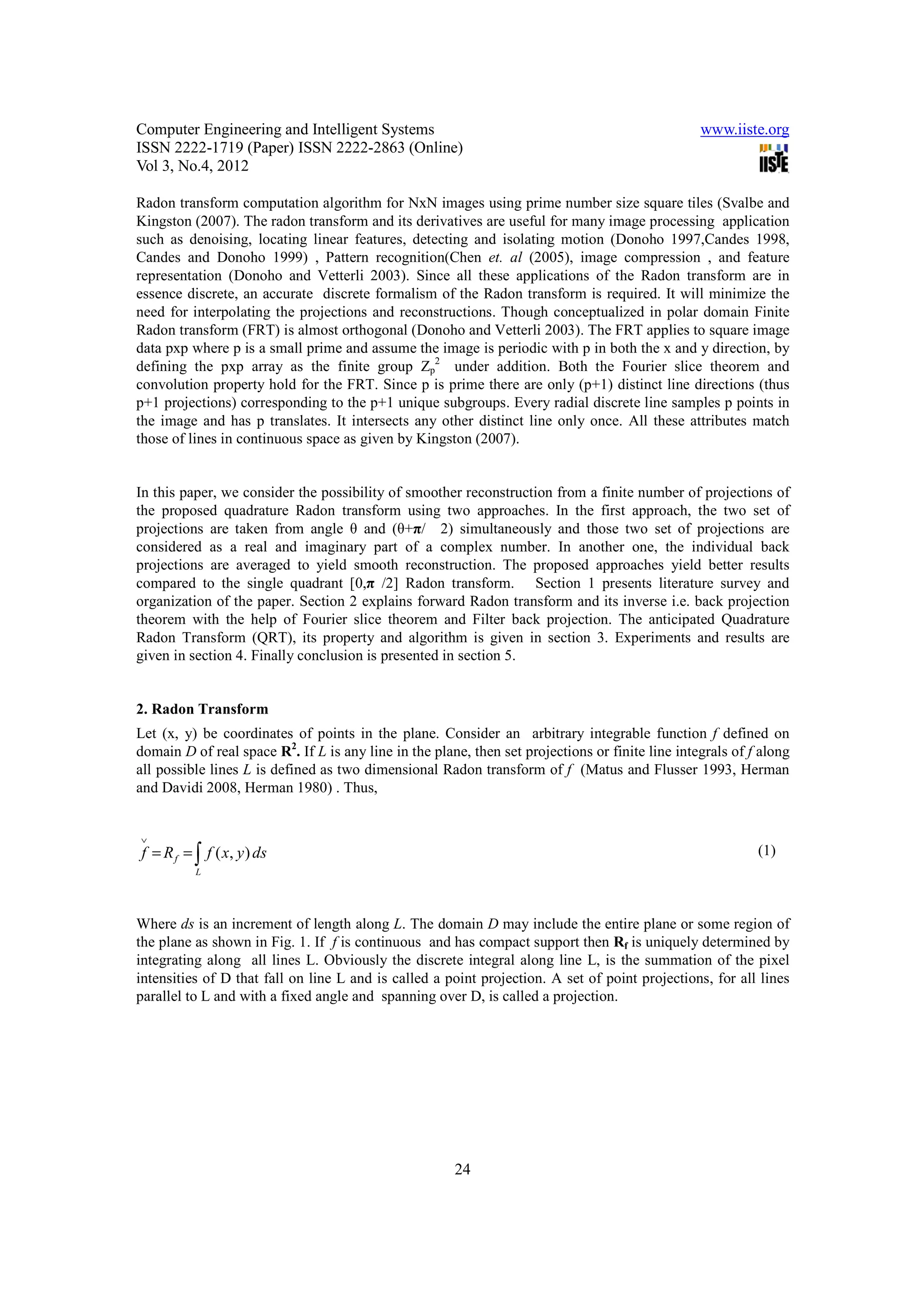 Computer Engineering and Intelligent Systems                                                      www.iiste.org
ISSN 2222-1719 (Paper) ISSN 2222-2863 (Online)
Vol 3, No.4, 2012

Radon transform computation algorithm for NxN images using prime number size square tiles (Svalbe and
Kingston (2007). The radon transform and its derivatives are useful for many image processing application
such as denoising, locating linear features, detecting and isolating motion (Donoho 1997,Candes 1998,
Candes and Donoho 1999) , Pattern recognition(Chen et. al (2005), image compression , and feature
representation (Donoho and Vetterli 2003). Since all these applications of the Radon transform are in
essence discrete, an accurate discrete formalism of the Radon transform is required. It will minimize the
need for interpolating the projections and reconstructions. Though conceptualized in polar domain Finite
Radon transform (FRT) is almost orthogonal (Donoho and Vetterli 2003). The FRT applies to square image
data pxp where p is a small prime and assume the image is periodic with p in both the x and y direction, by
defining the pxp array as the finite group Zp2 under addition. Both the Fourier slice theorem and
convolution property hold for the FRT. Since p is prime there are only (p+1) distinct line directions (thus
p+1 projections) corresponding to the p+1 unique subgroups. Every radial discrete line samples p points in
the image and has p translates. It intersects any other distinct line only once. All these attributes match
those of lines in continuous space as given by Kingston (2007).


In this paper, we consider the possibility of smoother reconstruction from a finite number of projections of
the proposed quadrature Radon transform using two approaches. In the first approach, the two set of
projections are taken from angle θ and (θ+π/2) simultaneously and those two set of projections are
considered as a real and imaginary part of a complex number. In another one, the individual back
projections are averaged to yield smooth reconstruction. The proposed approaches yield better results
compared to the single quadrant [0,π /2] Radon transform. Section 1 presents literature survey and
organization of the paper. Section 2 explains forward Radon transform and its inverse i.e. back projection
theorem with the help of Fourier slice theorem and Filter back projection. The anticipated Quadrature
Radon Transform (QRT), its property and algorithm is given in section 3. Experiments and results are
given in section 4. Finally conclusion is presented in section 5.


2. Radon Transform
Let (x, y) be coordinates of points in the plane. Consider an arbitrary integrable function f defined on
domain D of real space R2. If L is any line in the plane, then set projections or finite line integrals of f along
all possible lines L is defined as two dimensional Radon transform of f (Matus and Flusser 1993, Herman
and Davidi 2008, Herman 1980) . Thus,


∨
f = R f = ∫ f ( x, y ) ds                                                                                   (1)
          L




Where ds is an increment of length along L. The domain D may include the entire plane or some region of
the plane as shown in Fig. 1. If f is continuous and has compact support then Rf is uniquely determined by
integrating along all lines L. Obviously the discrete integral along line L, is the summation of the pixel
intensities of D that fall on line L and is called a point projection. A set of point projections, for all lines
parallel to L and with a fixed angle and spanning over D, is called a projection.




                                                       24
 