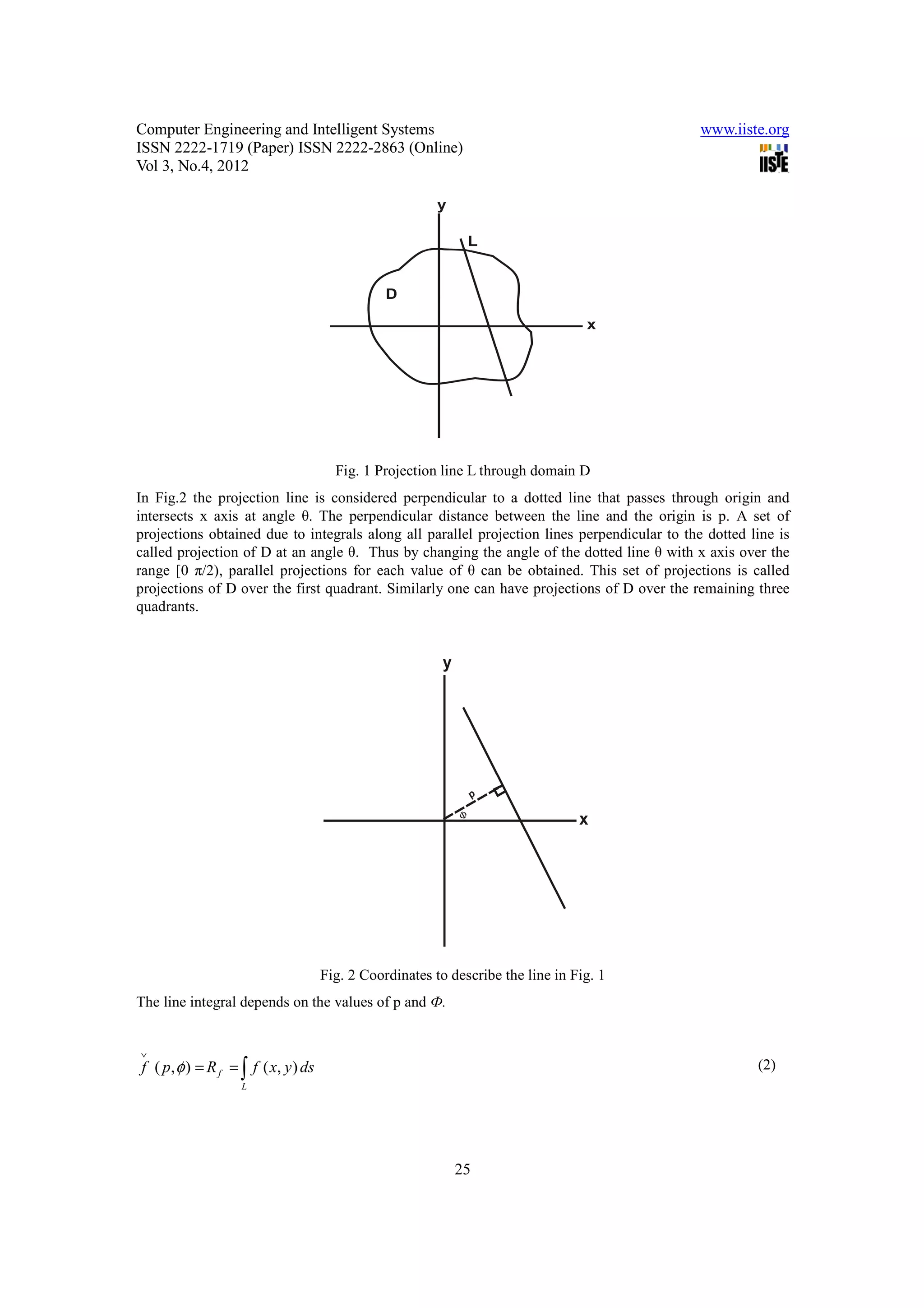 Computer Engineering and Intelligent Systems                                                  www.iiste.org
ISSN 2222-1719 (Paper) ISSN 2222-2863 (Online)
Vol 3, No.4, 2012




                                       Fig. 1 Projection line L through domain D
In Fig.2 the projection line is considered perpendicular to a dotted line that passes through origin and
intersects x axis at angle θ. The perpendicular distance between the line and the origin is p. A set of
projections obtained due to integrals along all parallel projection lines perpendicular to the dotted line is
called projection of D at an angle θ. Thus by changing the angle of the dotted line θ with x axis over the
range [0 π/2), parallel projections for each value of θ can be obtained. This set of projections is called
projections of D over the first quadrant. Similarly one can have projections of D over the remaining three
quadrants.




                                     Fig. 2 Coordinates to describe the line in Fig. 1
The line integral depends on the values of p and Ф.


∨
f ( p, φ ) = R f = ∫ f ( x, y ) ds                                                                     (2)
                   L




                                                            25
 