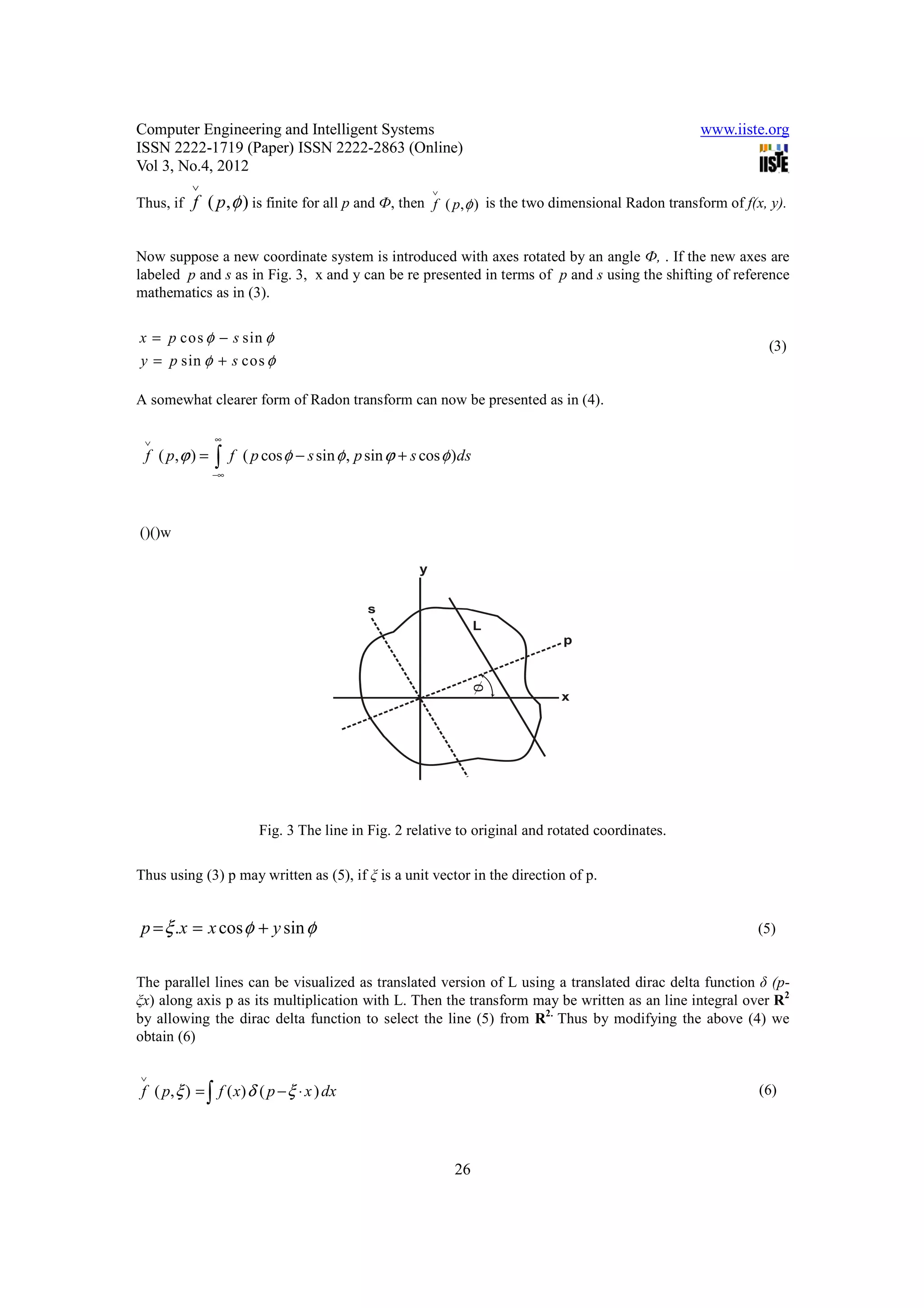 Computer Engineering and Intelligent Systems                                                        www.iiste.org
ISSN 2222-1719 (Paper) ISSN 2222-2863 (Online)
Vol 3, No.4, 2012
           ∨                                              ∨
Thus, if   f ( p, φ ) is finite for all p and Ф, then f ( p, φ ) is the two dimensional Radon transform of f(x, y).

Now suppose a new coordinate system is introduced with axes rotated by an angle Ф, . If the new axes are
labeled p and s as in Fig. 3, x and y can be re presented in terms of p and s using the shifting of reference
mathematics as in (3).


x = p cos φ − s sin φ
                                                                                                               (3)
y = p sin φ + s cos φ

A somewhat clearer form of Radon transform can now be presented as in (4).

 ∨              ∞
 f ( p, ϕ ) =   ∫    f ( p cos φ − s sin φ , p sin ϕ + s cos φ )ds
                −∞




()()w




                          Fig. 3 The line in Fig. 2 relative to original and rotated coordinates.

Thus using (3) p may written as (5), if ξ is a unit vector in the direction of p.


p = ξ .x = x cos φ + y sin φ                                                                                 (5)


The parallel lines can be visualized as translated version of L using a translated dirac delta function δ (p-
ξx) along axis p as its multiplication with L. Then the transform may be written as an line integral over R2
by allowing the dirac delta function to select the line (5) from R2. Thus by modifying the above (4) we
obtain (6)

∨
f ( p, ξ ) = ∫ f ( x) δ ( p − ξ ⋅ x ) dx                                                                      (6)




                                                              26
 