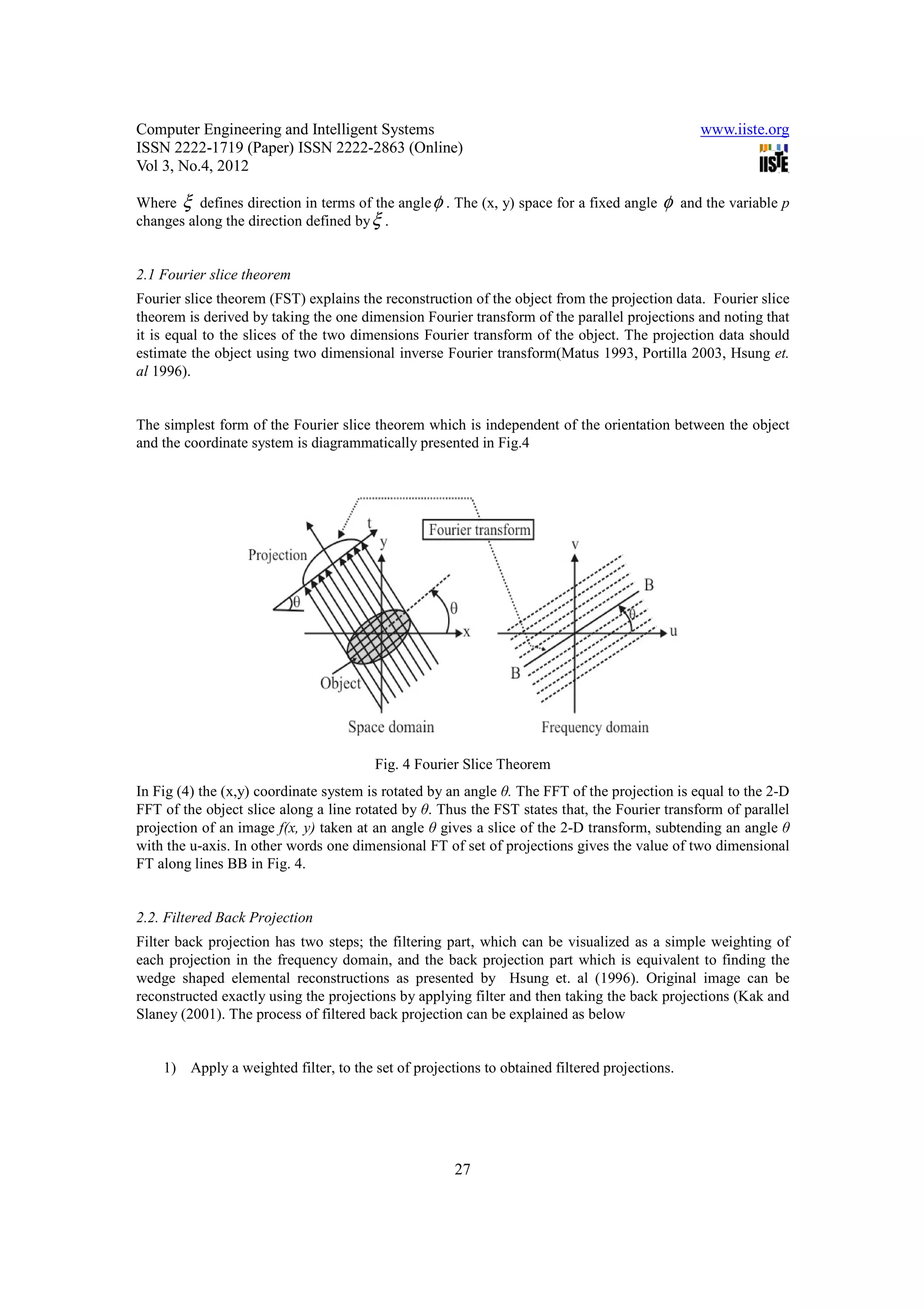 Computer Engineering and Intelligent Systems                                                     www.iiste.org
ISSN 2222-1719 (Paper) ISSN 2222-2863 (Online)
Vol 3, No.4, 2012

Where ξ defines direction in terms of the angle φ . The (x, y) space for a fixed angle   φ    and the variable p
changes along the direction defined by ξ .


2.1 Fourier slice theorem
Fourier slice theorem (FST) explains the reconstruction of the object from the projection data. Fourier slice
theorem is derived by taking the one dimension Fourier transform of the parallel projections and noting that
it is equal to the slices of the two dimensions Fourier transform of the object. The projection data should
estimate the object using two dimensional inverse Fourier transform(Matus 1993, Portilla 2003, Hsung et.
al 1996).


The simplest form of the Fourier slice theorem which is independent of the orientation between the object
and the coordinate system is diagrammatically presented in Fig.4




                                        Fig. 4 Fourier Slice Theorem
In Fig (4) the (x,y) coordinate system is rotated by an angle θ. The FFT of the projection is equal to the 2-D
FFT of the object slice along a line rotated by θ. Thus the FST states that, the Fourier transform of parallel
projection of an image f(x, y) taken at an angle θ gives a slice of the 2-D transform, subtending an angle θ
with the u-axis. In other words one dimensional FT of set of projections gives the value of two dimensional
FT along lines BB in Fig. 4.


2.2. Filtered Back Projection
Filter back projection has two steps; the filtering part, which can be visualized as a simple weighting of
each projection in the frequency domain, and the back projection part which is equivalent to finding the
wedge shaped elemental reconstructions as presented by Hsung et. al (1996). Original image can be
reconstructed exactly using the projections by applying filter and then taking the back projections (Kak and
Slaney (2001). The process of filtered back projection can be explained as below


    1) Apply a weighted filter, to the set of projections to obtained filtered projections.




                                                     27
 