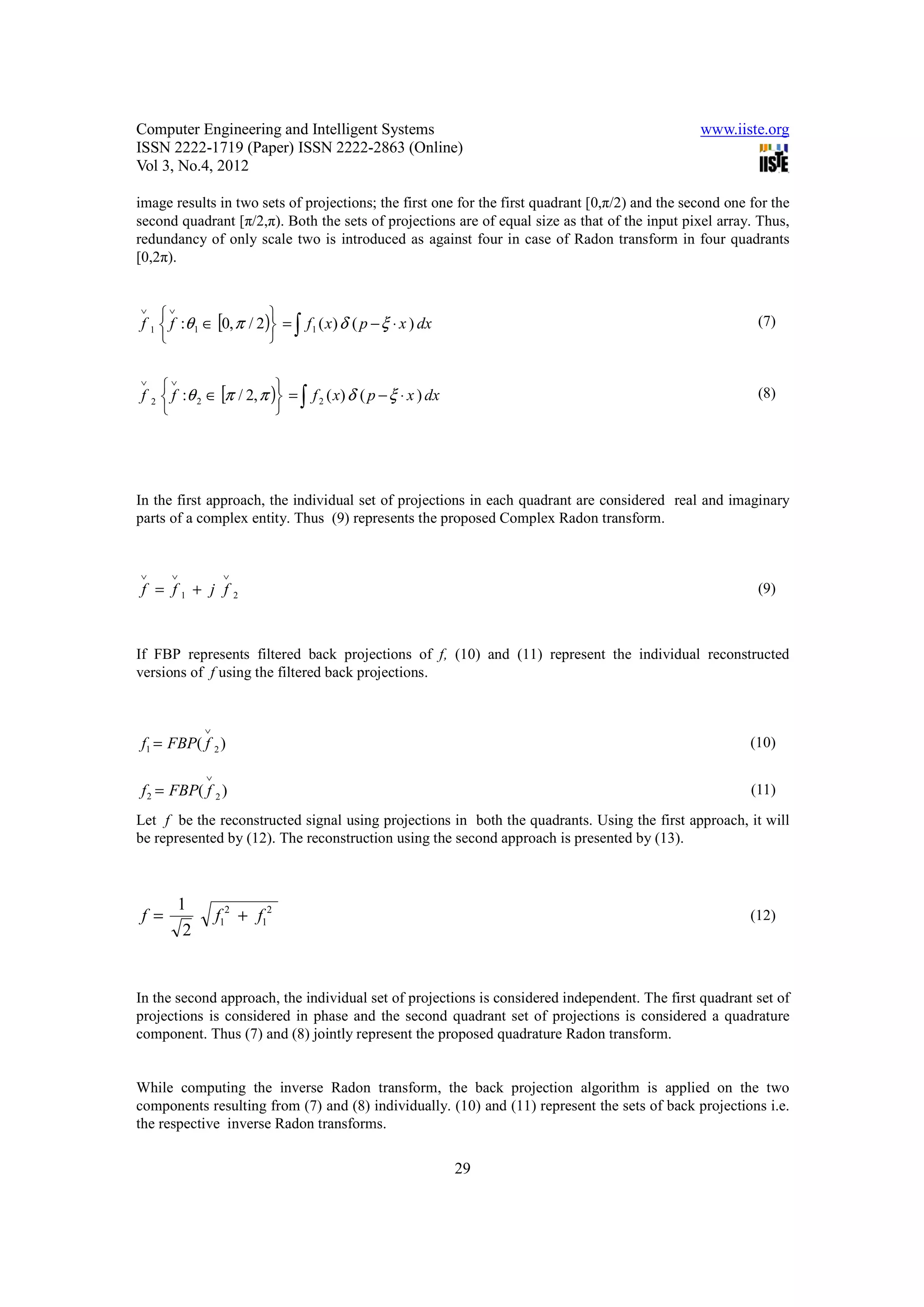 Computer Engineering and Intelligent Systems                                                     www.iiste.org
ISSN 2222-1719 (Paper) ISSN 2222-2863 (Online)
Vol 3, No.4, 2012

image results in two sets of projections; the first one for the first quadrant [0,π/2) and the second one for the
second quadrant [π/2,π). Both the sets of projections are of equal size as that of the input pixel array. Thus,
redundancy of only scale two is introduced as against four in case of Radon transform in four quadrants
[0,2π).


∨
    ∨                   
f 1  f :θ 1 ∈ [0, π / 2) = ∫ f 1 ( x) δ ( p − ξ ⋅ x ) dx                                                 (7)
                        

∨
    ∨                    
f 2  f :θ 2 ∈ [π / 2, π ) = ∫ f 2 ( x) δ ( p − ξ ⋅ x ) dx                                                (8)
                         




In the first approach, the individual set of projections in each quadrant are considered real and imaginary
parts of a complex entity. Thus (9) represents the proposed Complex Radon transform.


∨     ∨          ∨
f = f1 + j f         2
                                                                                                           (9)



If FBP represents filtered back projections of f, (10) and (11) represent the individual reconstructed
versions of f using the filtered back projections.


            ∨
f1 = FBP( f 2 )                                                                                           (10)

            ∨
f 2 = FBP( f 2 )                                                                                          (11)

Let f be the reconstructed signal using projections in both the quadrants. Using the first approach, it will
be represented by (12). The reconstruction using the second approach is presented by (13).



       1
f=              f12 + f12                                                                                 (12)
        2


In the second approach, the individual set of projections is considered independent. The first quadrant set of
projections is considered in phase and the second quadrant set of projections is considered a quadrature
component. Thus (7) and (8) jointly represent the proposed quadrature Radon transform.


While computing the inverse Radon transform, the back projection algorithm is applied on the two
components resulting from (7) and (8) individually. (10) and (11) represent the sets of back projections i.e.
the respective inverse Radon transforms.


                                                              29
 